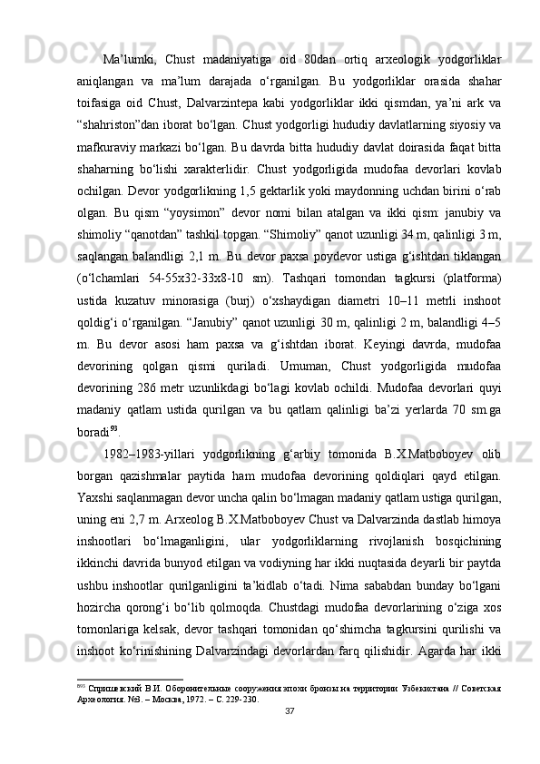 Ma’lumki,   Chust   madaniyatiga   oid   80dan   ortiq   arxeologik   yodgorliklar
aniqlangan   va   ma’lum   darajada   o‘rganilgan.   Bu   yodgorliklar   orasida   shahar
toifasiga   oid   Chust,   Dalvarzintepa   kabi   yodgorliklar   ikki   qismdan,   ya’ni   ark   va
“shahriston”dan iborat bo‘lgan. Chust yodgorligi hududiy davlatlarning siyosiy va
mafkuraviy markazi  bo‘lgan. Bu davrda bitta hududiy davlat  doirasida faqat  bitta
shaharning   bo‘lishi   xarakterlidir.   Chust   yodgorligida   mudofaa   devorlari   kovlab
ochilgan. Devor yodgorlikning 1,5 gektarlik yoki maydonning uchdan birini o‘rab
olgan.   Bu   qism   “yoysimon”   devor   nomi   bilan   atalgan   va   ikki   qism:   janubiy   va
shimoliy “qanotdan” tashkil topgan. “Shimoliy” qanot uzunligi 34 m, qalinligi 3 m,
saqlangan   balandligi   2,1   m.   Bu   devor   paxsa   poydevor   ustiga   g‘ishtdan   tiklangan
(o‘lchamlari   54-55x32-33x8-10   sm).   Tashqari   tomondan   tagkursi   (platforma)
ustida   kuzatuv   minorasiga   (burj)   o‘xshaydigan   diametri   10–11   metrli   inshoot
qoldig‘i o‘rganilgan. “Janubiy” qanot uzunligi 30 m, qalinligi 2 m, balandligi 4–5
m.   Bu   devor   asosi   ham   paxsa   va   g‘ishtdan   iborat.   Keyingi   davrda,   mudofaa
devorining   qolgan   qismi   quriladi.   Umuman,   Chust   yodgorligida   mudofaa
devorining   286   metr   uzunlikdagi   bo‘lagi   kovlab   ochildi.   Mudofaa   devorlari   quyi
madaniy   qatlam   ustida   qurilgan   va   bu   qatlam   qalinligi   ba’zi   yerlarda   70   sm.ga
boradi 8 1 93
.
1982–1983-yillari   yodgorlikning   g‘arbiy   tomonida   B.X.Matboboyev   olib
borgan   qazishmalar   paytida   ham   mudofaa   devorining   qoldiqlari   qayd   etilgan.
Yaxshi saqlanmagan devor uncha qalin bo‘lmagan madaniy qatlam ustiga qurilgan,
uning eni 2,7 m. Arxeolog B.X.Matboboyev Chust va Dalvarzinda dastlab himoya
inshootlari   bo‘lmaganligini,   ular   yodgorliklarning   rivojlanish   bosqichining
ikkinchi davrida bunyod etilgan va vodiyning har ikki nuqtasida deyarli bir paytda
ushbu   inshootlar   qurilganligini   ta’kidlab   o‘tadi.   Nima   sababdan   bunday   bo‘lgani
hozircha   qorong‘i   bo‘lib   qolmoqda.   Chustdagi   mudofaa   devorlarining   o‘ziga   xos
tomonlariga   kelsak,   devor   tashqari   tomonidan   qo‘shimcha   tagkursini   qurilishi   va
inshoot   ko‘rinishining   Dalvarzindagi   devorlardan   farq   qilishidir.   Agarda   har   ikki
8
93
  Спришевский  В.И. Оборонительные  сооружения эпохи  бронзы на территории  Узбекистана //  Советская
Археология. №3. – Москва, 1972. – С. 229-230.
37 