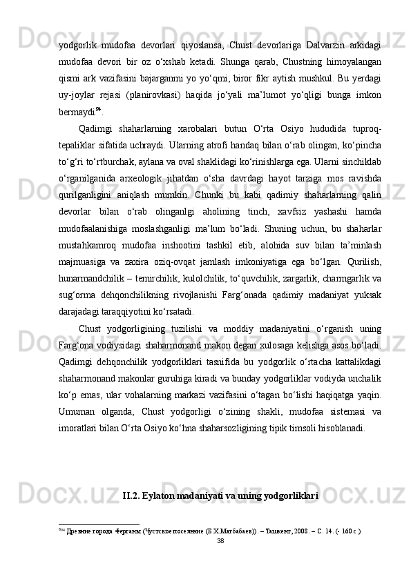 yodgorlik   mudofaa   devorlari   qiyoslansa,   Chust   devorlariga   Dalvarzin   arkidagi
mudofaa   devori   bir   oz   o‘xshab   ketadi.   Shunga   qarab,   Chustning   himoyalangan
qismi ark vazifasini bajarganmi yo yo‘qmi, biror fikr aytish mushkul. Bu yerdagi
uy-joylar   rejasi   (planirovkasi)   haqida   jo‘yali   ma’lumot   yo‘qligi   bunga   imkon
bermaydi 8 2 94
. 
Qadimgi   shaharlarning   xarobalari   butun   O‘rta   Osiyo   hududida   tuproq-
tepaliklar sifatida uchraydi. Ularning atrofi handaq bilan o‘rab olingan, ko‘pincha
to‘g‘ri to‘rtburchak, aylana va oval shaklidagi ko‘rinishlarga ega. Ularni sinchiklab
o‘rganilganida   arxeologik   jihatdan   o‘sha   davrdagi   hayot   tarziga   mos   ravishda
qurilganligini   aniqlash   mumkin.   Chunki   bu   kabi   qadimiy   shaharlarning   qalin
devorlar   bilan   o‘rab   olinganlgi   aholining   tinch,   xavfsiz   yashashi   hamda
mudofaalanishiga   moslashganligi   ma’lum   bo‘ladi.   Shuning   uchun,   bu   shaharlar
mustahkamroq   mudofaa   inshootini   tashkil   etib,   alohida   suv   bilan   ta’minlash
majmuasiga   va   zaxira   oziq-ovqat   jamlash   imkoniyatiga   ega   bo‘lgan.   Qurilish,
hunarmandchilik – temirchilik, kulolchilik, to‘quvchilik, zargarlik, charmgarlik va
sug‘orma   dehqonchilikning   rivojlanishi   Farg‘onada   qadimiy   madaniyat   yuksak
darajadagi taraqqiyotini ko‘rsatadi.
Chust   yodgorligining   tuzilishi   va   moddiy   madaniyatini   o‘rganish   uning
Farg‘ona vodiysidagi shaharmonand makon degan xulosaga kelishga asos bo‘ladi.
Qadimgi   dehqonchilik   yodgorliklari   tasnifida   bu   yodgorlik   o‘rtacha   kattalikdagi
shaharmonand makonlar guruhiga kiradi va bunday yodgorliklar vodiyda unchalik
ko‘p   emas,   ular   vohalarning   markazi   vazifasini   o‘tagan   bo‘lishi   haqiqatga   yaqin.
Umuman   olganda,   Chust   yodgorligi   o‘zining   shakli,   mudofaa   sistemasi   va
imoratlari bilan O‘rta Osiyo ko‘hna shaharsozligining tipik timsoli hisoblanadi.
II.2. Eylaton madaniyati va uning yodgorliklari
8
94
 Древние города Ферганы  ( Чустское поселение (Б.Х.Матбабаев) ). – Ташкент, 2008. – С. 14. (- 160 с.) 
38