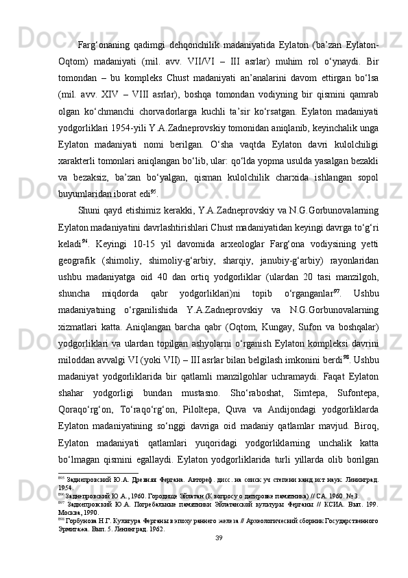 Farg‘onaning   qadimgi   dehqonchilik   madaniyatida   Eylaton   (ba’zan   E ylaton-
Oqtom)   madaniyati   (mil.   avv.   VII/VI   –   III   asrlar)   muhim   rol   o‘ynaydi.   Bir
tomondan   –   bu   kompleks   Chust   madaniyati   an’analarini   davom   ettirgan   bo‘lsa
(mil.   avv.   XIV   –   VIII   asrlar),   boshqa   tomondan   vodiyning   bir   qismini   qamrab
olgan   ko‘chmanchi   chorvadorlarga   kuchli   ta’sir   ko‘rsatgan.   Eylaton   madaniyati
yodgorliklari 1954-yili Y.A.Zadneprovskiy tomonidan aniqlanib, keyinchalik unga
Eylaton   madaniyati   nomi   berilgan.   O‘sha   vaqtda   Eylaton   davri   kulolchiligi
xarakterli tomonlari aniqlangan bo‘lib, ular: qo‘lda yopma usulda yasalgan bezakli
va   bezaksiz,   ba’zan   bo‘yalgan,   qisman   kulolchilik   charxida   ishlangan   sopol
buyumlaridan iborat edi 8 3 95
. 
Shuni qayd etishimiz kerakki, Y.A.Zadneprovskiy va N.G.Gorbunovalarning
Eylaton madaniyatini davrlashtirishlari Chust madaniyatidan keyingi davrga to‘g‘ri
keladi 8 4 96
.   Keyingi   10-15   yil   davomida   arxeologlar   Farg‘ona   vodiysining   yetti
geografik   (shimoliy,   shimoliy-g‘arbiy,   sharqiy,   janubiy-g‘arbiy)   rayonlaridan
ushbu   madaniyatga   oid   40   dan   ortiq   yodgorliklar   (ulardan   20   tasi   manzilgoh,
shuncha   miqdorda   qabr   yodgorliklari)ni   topib   o‘rganganlar 8 5 97
.   Ushbu
madaniyatning   o‘rganilishida   Y.A.Zadneprovskiy   va   N.G.Gorbunovalarning
xizmatlari   katta.   Aniqlangan   barcha   qabr   (Oqtom,   Kungay,   Sufon   va   boshqalar)
yodgorliklari   va   ulardan   topilgan   ashyolarni   o‘rganish   Eylaton   kompleksi   davrini
miloddan avvalgi VI (yoki VII) – III asrlar bilan belgilash imkonini berdi 8 6 98
. Ushbu
madaniyat   yodgorliklarida   bir   qatlamli   manzilgohlar   uchramaydi.   Faqat   Eylaton
shahar   yodgorligi   bundan   mustasno.   Sho‘raboshat,   Simtepa,   Sufontepa,
Qoraqo‘rg‘on,   To‘raqo‘rg‘on,   Piloltepa,   Quva   va   Andijondagi   yodgorliklarda
Eylaton   madaniyatining   so‘nggi   davriga   oid   madaniy   qatlamlar   mavjud.   Biroq,
Eylaton   madaniyati   qatlamlari   yuqoridagi   yodgorliklarning   unchalik   katta
bo‘lmagan   qismini   egallaydi.   Eylaton   yodgorliklarida   turli   yillarda   olib   borilgan
8
95
  Заднепровский   Ю.А.   Древняя   Фергана.   Автореф.   дисс.   на   соиск   уч   степени   канд   ист   наук.   Ленинград.
1954.
8
96
 Заднепровский Ю.А., 1960. Городище Эйлатан (К вопросу о датировке памятника) // СА. 1960. № 3.
8
97
  Заднепровский   Ю.А.   Погребальные   памятники   Эйлатанской   культуры   Ферганы   //   КСИА.   Вып.   199.
Москва, 1990.
8
98
 Горбунова Н.Г. Культура Ферганы в эпоху раннего железа // Археологический сборник Государственного
Эрмитажа. Вып. 5. Ленинград. 1962.
39