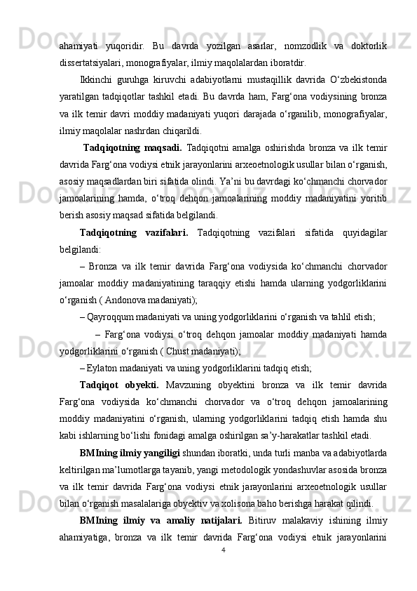 ahamiyati   yuqoridir.   Bu   davrda   yozilgan   asarlar,   nomzodlik   va   doktorlik
dissertatsiyalari, monografiyalar, ilmiy maqolalardan iboratdir.
Ikkinchi   guruhga   kiruvchi   adabiyotlarni   mustaqillik   davrida   O‘zbekistonda
yaratilgan   tadqiqotlar   tashkil   etadi.   Bu   davrda   ham ,   Farg‘ona   vodiysining   bronza
va ilk temir  davri  moddiy madaniyati  yuqori  darajada o‘rganilib, monografiyalar,
ilmiy maqolalar nashrdan chiqarildi.
  Tadqiqotning   maqsadi.   Tadqiqotni   amalga   oshirishda   bronza   va   ilk   temir
davrida Farg‘ona vodiysi etnik jarayonlarini arxeoetnologik usullar bilan o‘rganish,
asosiy maqsadlardan biri sifatida olindi. Ya’ni bu davrdagi ko‘chmanchi chorvador
jamoalarining   hamda,   o‘troq   dehqon   jamoalarining   moddiy   madaniyatini   yoritib
berish asosiy maqsad sifatida belgilandi.
Tadqiqotning   vazifalari.   Tadqiqotning   vazifalari   sifatida   quyidagilar
belgilandi: 
–   Bronza   va   ilk   temir   davrida   Farg‘ona   vodiysida   ko‘chmanchi   chorvador
jamoalar   moddiy   madaniyatining   taraqqiy   etishi   hamda   ularning   yodgorliklarini
o‘rganish ( Andonova madaniyati);
–   Qayroqqum madaniyati va uning yodgorliklarini o‘rganish va tahlil etish ;
                –   Farg‘ona   vodiysi   o‘troq   dehqon   jamoalar   moddiy   madaniyati   hamda
yodgorliklarini o‘rganish ( Chust madaniyati);
–   Eylaton madaniyati va uning yodgorliklarini tadqiq etish;
Tadqiqot   obyekti.   Mavzuning   obyektini   bronza   va   ilk   temir   davrida
Farg‘ona   vodiysida   ko‘chmanchi   chorvador   va   o‘troq   dehqon   jamoalarining
moddiy   madaniyatini   o‘rganish,   ularning   yodgorliklarini   tadqiq   etish   hamda   shu
kabi ishlarning bo‘lishi fonidagi amalga oshirilgan sa’y-harakatlar tashkil etadi.
BMIning ilmiy yangiligi  shundan iboratki, unda turli manba va adabiyotlarda
keltirilgan ma’lumotlarga tayanib, yangi metodologik yondashuvlar asosida bronza
va   ilk   temir   davrida   Farg‘ona   vodiysi   etnik   jarayonlarini   arxeoetnologik   usullar
bilan  o‘rganish masalalariga obyektiv va xolisona baho berishga harakat qilindi.
BMIning   ilmiy   va   amaliy   natijalari.   Bitiruv   malakaviy   ishining   ilmiy
ahamiyatiga,   bronza   va   ilk   temir   davrida   Farg‘ona   vodiysi   etnik   jarayonlarini
4