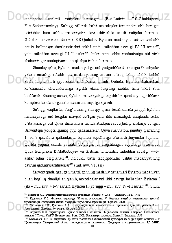 tadqiqotlar   sezilarli   natijalar   bermagan   (B.A.Latinin,   T.G.Obolduyeva,
Y.A.Zadneprovskiy).   So‘nggi   yillarda   ba’zi   arxeologlar   tomonidan   olib   borilgan
urinishlar   ham   ushbu   madaniyatni   davrlashtirishda   asosli   natijalar   bermadi.
Guliston   universiteti   dotsenti   S.S.Qudratov   Eylaton   madaniyati   uchun   unchalik
qat’iy   bo‘lmagan   davrlashtirishni   taklif   etadi:   miloddan   avvalgi   IV–III   asrlar 8 7 99
,
yoki   miloddan   avvalgi   III–II   asrlar 8 8 100
,   bular   ham   ushbu   madaniyatga   oid   yirik
shaharning xronologiyasini aniqlashga imkon bermadi. 
Shunday qilib, Eylaton madaniyatiga oid yodgorliklarda stratigrafik ashyolar
yetarli   emasligi   sababli,   bu   madaniyatning   asosini   o‘troq   dehqonchilik   tashkil
etishi   haqida   turli   gipotezalar   muhokama   qilindi.   Gohida,   Eylaton   shaharchasi
ko‘chmanchi   chorvadorlarga   tegishli   ekani   haqidagi   izohlar   ham   taklif   etila
boshlandi. Shuning uchun, Eylaton madaniyatiga tegishli bir qancha yodgorliklarni
kompleks tarzda o‘rganish muhim ahamiyatga ega edi. 
So‘nggi   vaqtlarda,   Farg‘onaning   sharqiy   qismi   tekisliklarida   yaqqol   Eylaton
madaniyatiga   oid   belgilar   mavjud   bo‘lgan   yana   ikki   manzilgoh   aniqlandi.   Bular
o‘rta asrlarga oid Quva shaharchasi  hamda Andijon rabod(tashqi shahar)i bo‘lgan
Sarvontepa yodgorligining quyi qatlamlaridir. Quva shahristoni janubiy qismining
1-   va   7-qazishma   qatlamlarida   Eylaton   sopollariga   o‘xshash   buyumlar   topiladi.
Qo‘lda   yopma   usulda   yasalib,   bo‘yalgan   va   naqshlangan   sopollarga   asoslanib,
Quva   kompleksi   B.Matboboyev   va   Gritsina   tomonidan   miloddan   avvalgi   V–IV
asrlar   bilan   belgilanadi 8 9 101
,   holbuki,   ba’zi   tadqiqotchilar   ushbu   madaniyatining
davrini qadimiylashtiradilar 9 0 102
 (mil. avv. VII asr) 
Sarvontepada qazilgan manzilgohning madaniy qatlamlari Eylaton madaniyati
bilan  bog‘liq  ekanligi   aniqlanib,  arxeologlar   uni   ikki   davrga   bo‘ladilar:   Eylaton  I
(ilk – mil. avv. VI–V asrlar), Eylaton II (so‘nggi – mil. avv. IV–III asrlar) 9 1 103
. Shuni
8
99
 Кудратов C.C. Ранние гончарные печи с городища Эйлатан // ОНУ. – Ташкент, 1991. – № 3.
8
100
  Кудратов   С.С.   Фарғона   тарихида   Эйлатон   маданияти   //   Фарғона   водийси   тарихининг   долзарб
муаммолари. Республика илмий назарий анжумани материаллари. Фарғона. 2000.
8
101
  Матбабаев   Б.Х.,   Грицина   А.А.   К   характеристике   нижних   слоев   городища   Кува   //   Средняя   Азия:
Археология. История. Культура. Москва. 2000.
9
102
  Батраков   В.С.   Характерные   черты   сельского   хозяйства   Ферганской   долины   в   период   Кокандского
ханства // Труды САГУ. Новая серия. Вып. LXII. Гуманитарные науки. Книга 8. Ташкент. 1955
9
103
  Матбабаев   Б.Х.   К   открытию   древнего   поселения   Эйлатанской   культуры   на   территории   Андижана   //
Цивилизации   Центральной   Азии:   земледельцы   и   скотоводы.   Традиции   и   современность.   ТД   МНК.
40