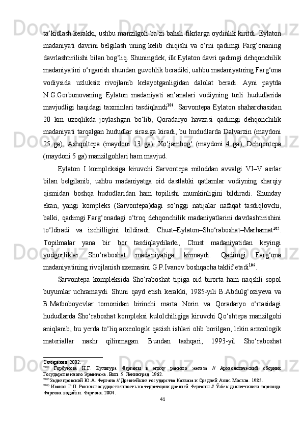 ta’kidlash kerakki, ushbu manzilgoh ba’zi bahsli fikrlarga oydinlik kiritdi. Eylaton
madaniyati   davrini   belgilash   uning   kelib   chiqishi   va   o‘rni   qadimgi   Farg‘onaning
davrlashtirilishi bilan bog‘liq. Shuningdek, ilk Eylaton davri qadimgi dehqonchilik
madaniyatini o‘rganish shundan guvohlik beradiki, ushbu madaniyatning Farg‘ona
vodiysida   uzluksiz   rivojlanib   kelayotganligidan   dalolat   beradi.   Ayni   paytda
N.G.Gorbunovaning   Eylaton   madaniyati   an’analari   vodiyning   turli   hududlarida
mavjudligi   haqidagi   taxminlari   tasdiqlandi 9 2 104
.   Sarvontepa   Eylaton   shaharchasidan
20   km   uzoqlikda   joylashgan   bo‘lib,   Qoradaryo   havzasi   qadimgi   dehqonchilik
madaniyati tarqalgan hududlar sirasiga kiradi, bu hududlarda Dalvarzin (maydoni
25   ga),   Ashqoltepa   (maydoni   13   ga),   Xo‘jambog‘   (maydoni   4   ga),   Dehqontepa
(maydoni 5 ga) manzilgohlari ham mavjud. 
Eylaton   I   kompleksiga   kiruvchi   Sarvontepa   miloddan   avvalgi   VI–V   asrlar
bilan   belgilanib,   ushbu   madaniyatga   oid   dastlabki   qatlamlar   vodiyning   sharqiy
qismidan   boshqa   hududlaridan   ham   topilishi   mumkinligini   bildiradi.   Shunday
ekan,   yangi   kompleks   (Sarvontepa)dagi   so‘nggi   natijalar   nafaqat   tasdiqlovchi,
balki, qadimgi  Farg‘onadagi  o‘troq dehqonchilik madaniyatlarini  davrlashtirishini
to‘ldiradi   va   izchilligini   bildiradi:   Chust–Eylaton–Sho‘raboshat–Marhamat 9 3 105
.
Topilmalar   yana   bir   bor   tasdiqlaydilarki,   Chust   madaniyatidan   keyingi
yodgorliklar   Sho‘raboshat   madaniyatiga   kirmaydi.   Qadimgi   Farg‘ona
madaniyatining rivojlanish sxemasini G.P.Ivanov boshqacha taklif etadi 9 4 106
.
Sarvontepa   kompleksida   Sho‘raboshat   tipiga   oid   birorta   ham   naqshli   sopol
buyumlar   uchramaydi.   Shuni   qayd   etish   kerakki,   1985-yili   B.Abdulg‘oziyeva   va
B.Matboboyevlar   tomonidan   birinchi   marta   Norin   va   Qoradaryo   o‘rtasidagi
hududlarda Sho‘raboshat kompleksi kulolchiligiga kiruvchi Qo‘shtepa manzilgohi
aniqlanib, bu yerda to‘liq arxeologik qazish ishlari olib borilgan, lekin arxeologik
materiallar   nashr   qilinmagan.   Bundan   tashqari,   1993-yil   Sho‘raboshat
Самарканд. 2002.
9
104
  Горбунова   Н.Г.   Культура   Ферганы   в   эпоху   раннего   железа   //   Археологический   сборник
Государственного Эрмитажа. Вып. 5. Ленинград. 1962.
9
105
 Заднепровский Ю.А. Фергана // Древнейшие государства Кавказа и Средней Азии. Москва. 1985.
9
106
 Иванов Г.П. Ранняя государственность на территории древней Ферганы // Ўзбек давлатчилиги тарихида
Фарғона водийси. Фарғона. 2004.
41