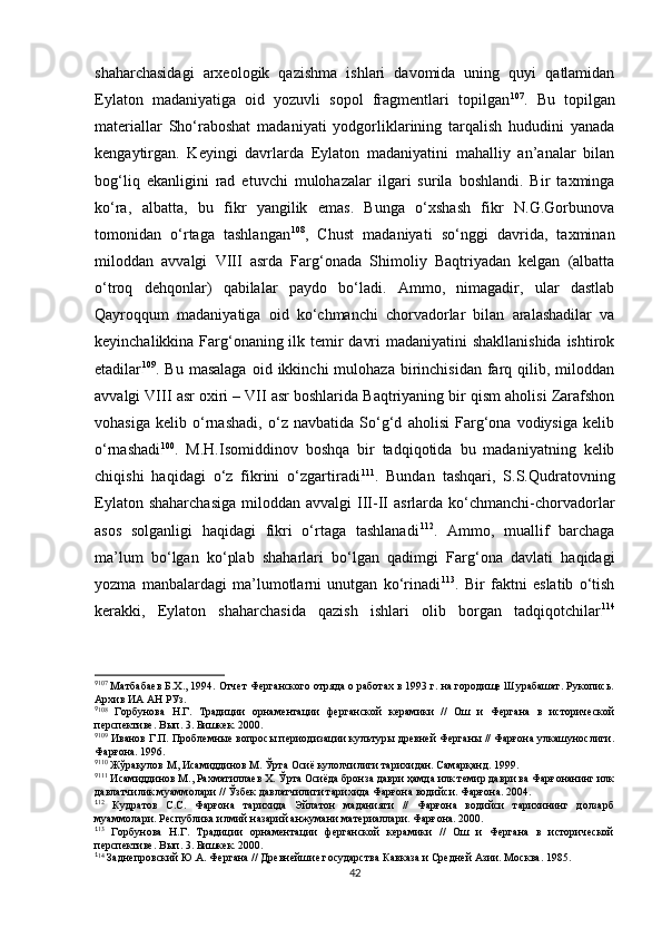 shaharchasidagi   arxeologik   qazishma   ishlari   davomida   uning   quyi   qatlamidan
Eylaton   madaniyatiga   oid   yozuvli   sopol   fragmentlari   topilgan 9 5 107
.   Bu   topilgan
materiallar   Sho‘raboshat   madaniyati   yodgorliklarining   tarqalish   hududini   yanada
kengaytirgan.   Keyingi   davrlarda   Eylaton   madaniyatini   mahalliy   an’analar   bilan
bog‘liq   ekanligini   rad   etuvchi   mulohazalar   ilgari   surila   boshlandi.   Bir   taxminga
ko‘ra,   albatta,   bu   fikr   yangilik   emas.   Bunga   o‘xshash   fikr   N.G.Gorbunova
tomonidan   o‘rtaga   tashlangan 9 6 108
,   Chust   madaniyati   so‘nggi   davrida,   taxminan
miloddan   avvalgi   VIII   asrda   Farg‘onada   Shimoliy   Baqtriyadan   kelgan   (albatta
o‘troq   dehqonlar)   qabilalar   paydo   bo‘ladi.   Ammo,   nimagadir,   ular   dastlab
Qayroqqum   madaniyatiga   oid   ko‘chmanchi   chorvadorlar   bilan   aralashadilar   va
keyinchalikkina Farg‘onaning ilk temir davri  madaniyatini  shakllanishida  ishtirok
etadilar 9 7 109
.  Bu  masalaga  oid  ikkinchi  mulohaza  birinchisidan  farq  qilib,  miloddan
avvalgi VIII asr oxiri – VII asr boshlarida Baqtriyaning bir qism aholisi Zarafshon
vohasiga   kelib   o‘rnashadi,   o‘z   navbatida   So‘g‘d   aholisi   Farg‘ona   vodiysiga   kelib
o‘rnashadi 9 8 100
.   M.H.Isomiddinov   boshqa   bir   tadqiqotida   bu   madaniyatning   kelib
chiqishi   haqidagi   o‘z   fikrini   o‘zgartiradi 9 9 111
.   Bundan   tashqari,   S.S.Qudratovning
Eylaton  shaharchasiga   miloddan   avvalgi   III-II  asrlarda  ko‘chmanchi-chorvadorlar
asos   solganligi   haqidagi   fikri   o‘rtaga   tashlanadi 1 00 112
.   Ammo,   muallif   barchaga
ma’lum   bo‘lgan   ko‘plab   shaharlari   bo‘lgan   qadimgi   Farg‘ona   davlati   haqidagi
yozma   manbalardagi   ma’lumotlarni   unutgan   ko‘rinadi 1 01 113
.   Bir   faktni   eslatib   o‘tish
kerakki,   Eylaton   shaharchasida   qazish   ishlari   olib   borgan   tadqiqotchilar 1 02 114
9
107
 Матбабаев Б.Х., 1994. Отчет Ферганского отряда о работах в 1993 г. на городище Шурабашат. Рукопись.
Архив ИА АН РУз.
9
108
  Горбунова   Н.Г.   Традиции   орнаментации   ферганской   керамики   //   Ош   и   Фергана   в   исторической
перспективе. Вып. 3. Бишкек. 2000.
9
109
 Иванов Г.П. Проблемные вопросы периодизации культуры древней Ферганы // Фарғона улкашунослиги.
Фарғона. 1996.
9
110
 Жўрақулов М, Исамиддинов М. Ўрта Осиё кулолчилиги тарихидан. Самарқанд. 1999.
9
11 1
 Исамиддинов М., Рахматиллаев Х. Ўрта Осиёда бронза даври ҳамда илк темир даври ва Фарғонанинг илк
давлатчилик муаммолари // Ўзбек давлатчилиги тарихида Фарғона водийси. Фарғона. 2004.
1
12
  Кудратов   С.С.   Фарғона   тарихида   Эйлатон   маданияти   //   Фарғона   водийси   тарихининг   долзарб
муаммолари. Республика илмий назарий анжумани материаллари. Фарғона. 2000.
1
13
  Горбунова   Н.Г.   Традиции   орнаментации   ферганской   керамики   //   Ош   и   Фергана   в   исторической
перспективе. Вып. 3. Бишкек. 2000.
1
14
 Заднепровский Ю.А. Фергана // Древнейшие государства Кавказа и Средней Азии. Москва. 1985.
42