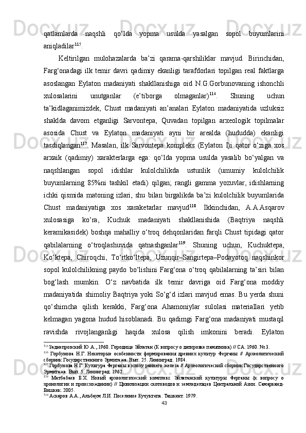 qatlamlarda   naqshli   qo‘lda   yopma   usulda   yasalgan   sopol   buyumlarini
aniqladilar 1 03 115
. 
Keltirilgan   mulohazalarda   ba’zi   qarama-qarshiliklar   mavjud.   Birinchidan,
Farg‘onadagi   ilk   temir   davri   qadimiy   ekanligi   tarafdorlari   topilgan   real   faktlarga
asoslangan   Eylaton   madaniyati   shakllanishiga   oid   N.G.Gorbunovaning   ishonchli
xulosalarini   unutganlar   (e’tiborga   olmaganlar) 1 04 116
.   Shuning   uchun
ta’kidlaganimizdek,   Chust   madaniyati   an’analari   Eylaton   madaniyatida   uzluksiz
shaklda   davom   etganligi   Sarvontepa,   Quvadan   topilgan   arxeologik   topilmalar
asosida   Chust   va   Eylaton   madaniyati   ayni   bir   arealda   (hududda)   ekanligi
tasdiqlangan 1 05 117
.   Masalan,   ilk   Sarvontepa   kompleks   (Eylaton   I)i   qator   o‘ziga   xos
arxaik   (qadimiy)   xarakterlarga   ega:   qo‘lda   yopma   usulda   yasalib   bo‘yalgan   va
naqshlangan   sopol   idishlar   kulolchilikda   ustunlik   (umumiy   kulolchilik
buyumlarning   85%ni   tashkil   etadi)   qilgan;   rangli   gamma   yozuvlar,   idishlarning
ichki   qismida   matoning   izlari,   shu   bilan   birgalikda   ba’zi   kulolchilik   buyumlarida
Chust   madaniyatiga   xos   xaraketarlar   mavjud 1 06 118
.   Ikkinchidan,   A.A.Asqarov
xulosasiga   ko‘ra,   Kuchuk   madaniyati   shakllanishida   (Baqtriya   naqshli
keramikasidek)   boshqa   mahalliy   o‘troq   dehqonlaridan   farqli   Chust   tipidagi   qator
qabilalarning   o‘troqlashuvida   qatnashganlar 1 07 119
.   Shuning   uchun,   Kuchuktepa,
Ko‘ktepa,   Chiroqchi,   To‘rtko‘ltepa,   Uzunqir–Sangirtepa–Podayotoq   naqshinkor
sopol   kulolchilikning   paydo   bo‘lishini   Farg‘ona   o‘troq   qabilalarning   ta’siri   bilan
bog‘lash   mumkin.   O‘z   navbatida   ilk   temir   davriga   oid   Farg‘ona   moddiy
madaniyatida   shimoliy   Baqtriya   yoki   So‘g‘d   izlari   mavjud   emas.   Bu   yerda   shuni
qo‘shimcha   qilish   kerakki,   Farg‘ona   Ahamoniylar   sulolasi   materiallari   yetib
kelmagan   yagona   hudud   hisoblanadi.   Bu   qadimgi   Farg‘ona   madaniyati   mustaqil
ravishda   rivojlanganligi   haqida   xulosa   qilish   imkonini   beradi.   Eylaton
1
15
 Заднепровский Ю.А., 1960. Городище Эйлатан (К вопросу о датировке памятника) // СА. 1960. № 3.
1
16
  Горбунова   Н.Г.   Некоторые   особенности   формирования   древних   культур   Ферганы   //   Археологический
сборник Государственного Эрмитажа. Вып. 25. Ленинград. 1984.
1
17
 Горбунова Н.Г. Культура Ферганы в эпоху раннего железа // Археологический сборник Государственного
Эрмитажа. Вып. 5. Ленинград. 1962.
1
18
  Матбабаев   Б.Х.   Новый   археологический   комплекс   Эйлатанской   культуры   Ферганы   (к   вопросу   о
хронологии   и   происхождении)   //   Цивилизации   скотоводов   и   земледельцев   Центральной   Азии.   Самарканд-
Бишкек. 2005.
1
19
 Аскаров А.А., Альбаум Л.И. Поселение Кучуктепа. Ташкент. 1979.
43