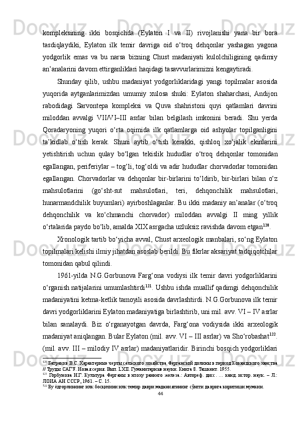 kompleksining   ikki   bosqichda   (Eylaton   I   va   II)   rivojlanishi   yana   bir   bora
tasdiqlaydiki,   Eylaton   ilk   temir   davriga   oid   o‘troq   dehqonlar   yashagan   yagona
yodgorlik   emas   va   bu   narsa   bizning   Chust   madaniyati   kulolchiligining   qadimiy
an’analarini davom ettirganliklari haqidagi tasavvurlarimizni kengaytiradi. 
Shunday   qilib,   ushbu   madaniyat   yodgorliklaridagi   yangi   topilmalar   asosida
yuqorida   aytganlarimizdan   umumiy   xulosa   shuki:   Eylaton   shaharchasi,   Andijon
rabodidagi   Sarvontepa   kompleksi   va   Quva   shahristoni   quyi   qatlamlari   davrini
miloddan   avvalgi   VII/VI–III   asrlar   bilan   belgilash   imkonini   beradi.   Shu   yerda
Qoradaryoning   yuqori   o‘rta   oqimida   ilk   qatlamlarga   oid   ashyolar   topilganligini
ta’kidlab   o‘tish   kerak.   Shuni   aytib   o‘tish   kerakki,   qishloq   xo‘jalik   ekinlarini
yetishtirish   uchun   qulay   bo‘lgan   tekislik   hududlar   o‘troq   dehqonlar   tomonidan
egallangan, periferiylar – tog‘li, tog‘oldi va adir hududlar chorvadorlar tomonidan
egallangan.   Chorvadorlar   va   dehqonlar   bir-birlarini   to‘ldirib,   bir-birlari   bilan   o‘z
mahsulotlarini   (go‘sht-sut   mahsulotlari,   teri,   dehqonchilik   mahsulotlari,
hunarmandchilik   buyumlari)   ayirboshlaganlar.   Bu   ikki   madaniy   an’analar   (o‘troq
dehqonchilik   va   ko‘chmanchi   chorvador)   miloddan   avvalgi   II   ming   yillik
o‘rtalarida paydo bo‘lib, amalda XIX asrgacha uzluksiz ravishda davom etgan 1 08 120
.
Xronologik tartib bo‘yicha avval ,   Chust arxeologik manbalari, so‘ng Eylaton
topilmalari kelishi ilmiy jihatdan asoslab berildi. Bu fikrlar aksariyat tadqiqotchilar
tomonidan qabul qilindi.
1961-yilda   N.G.Gorbunova   Farg‘ona   vodiysi   ilk   temir   davri   yodgorliklarini
o‘rganish natijalarini umumlashtirdi 1 09 121
. Ushbu ishda muallif qadimgi dehqonchilik
madaniyatini ketma-ketlik tamoyili asosida davrlashtirdi. N.G.Gorbunova ilk temir
davri yodgorliklarini Eylaton madaniyatiga birlashtirib, uni mil. avv. VI – IV asrlar
bilan   sanalaydi.   Biz   o‘rganayotgan   davrda ,   Farg‘ona   vodiysida   ikki   arxeologik
madaniyat aniqlangan. Bular Eylaton (mil. avv. VI – III asrlar) va Sho‘robashat 1 10 122
.
(mil. avv. III – milodiy IV asrlar) madaniyatlaridir. Birinchi bosqich yodgorliklari
1
20
 Батраков В.С. Характерные черты сельского хозяйства Ферганской долины в период Кокандского ханства
// Труды САГУ. Новая серия. Вып. LXII. Гуманитарные науки. Книга 8. Ташкент. 1955.
1
2 1
  Горбунова   Н.Г.   Культура   Ферганы   в   эпоху   раннего   железа.:   Автореф.   дисс.   …   канд.   истор.   наук.   –   Л.:
ЛОИА АН СССР, 1961. – С. 15.
1
22
 Бу ёдгорликнинг илк босқичини илк темир даври маданиятининг сўнгги даврига киритиши мумкин.
44 