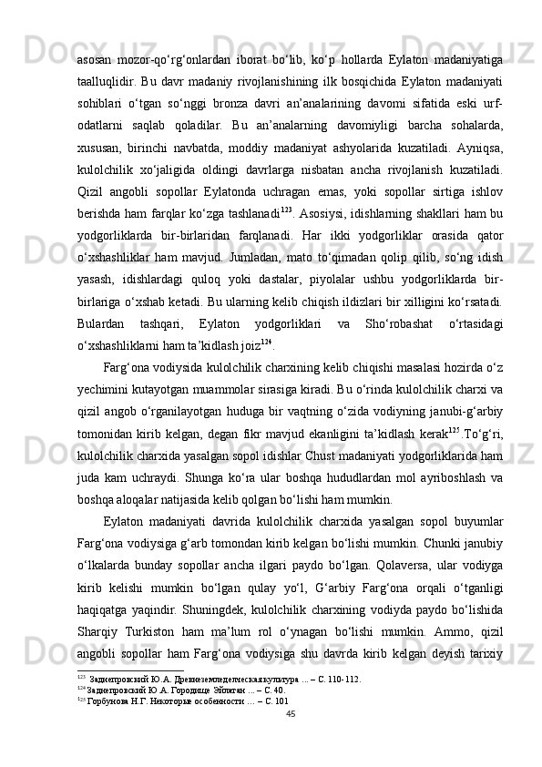 asosan   mozor-qo‘rg‘onlardan   iborat   bo‘lib,   ko‘p   hollarda   Eylaton   madaniyatiga
taalluqlidir.   Bu   davr   madaniy   rivojlanishining   ilk   bosqichida   Eylaton   madaniyati
sohiblari   o‘tgan   so‘nggi   bronza   davri   an’analarining   davomi   sifatida   eski   urf-
odatlarni   saqlab   qoladilar.   Bu   an’analarning   davomiyligi   barcha   sohalarda,
xususan,   birinchi   navbatda,   moddiy   madaniyat   ashyolarida   kuzatiladi.   Ayniqsa,
kulolchilik   xo‘jaligida   oldingi   davrlarga   nisbatan   ancha   rivojlanish   kuzatiladi.
Qizil   angobli   sopollar   Eylatonda   uchragan   emas,   yoki   sopollar   sirtiga   ishlov
berishda ham farqlar ko‘zga tashlanadi 1 11 123
.   Asosiysi, idishlarning shakllari ham bu
yodgorliklarda   bir-birlaridan   farqlanadi.   Har   ikki   yodgorliklar   orasida   qator
o‘xshashliklar   ham   mavjud.   Jumladan,   mato   to‘qimadan   qolip   qilib,   so‘ng   idish
yasash,   idishlardagi   quloq   yoki   dastalar,   piyolalar   ushbu   yodgorliklarda   bir-
birlariga o‘xshab ketadi. Bu ularning kelib chiqish ildizlari bir xilligini ko‘rsatadi.
Bulardan   tashqari,   Eylaton   yodgorliklari   va   Sho‘robashat   o‘rtasidagi
o‘xshashliklarni ham ta’kidlash joiz 1 12 124
.
Farg‘ona vodiysida kulolchilik charxining kelib chiqishi masalasi hozirda o‘z
yechimini kutayotgan muammolar sirasiga kiradi. Bu o‘rinda kulolchilik charxi va
qizil   angob   o‘rganilayotgan   huduga   bir   vaqtning   o‘zida   vodiyning   janubi-g‘arbiy
tomonidan   kirib   kelgan,   degan   fikr   mavjud   ekanligini   ta’kidlash   kerak 1 13 125
.To‘g‘ri,
kulolchilik charxida yasalgan sopol idishlar Chust madaniyati yodgorliklarida ham
juda   kam   uchraydi.   Shunga   ko‘ra   ular   boshqa   hududlardan   mol   ayriboshlash   va
boshqa aloqalar natijasida kelib qolgan bo‘lishi ham mumkin. 
Eylaton   madaniyati   davrida   kulolchilik   charxida   yasalgan   sopol   buyumlar
Farg‘ona vodiysiga g‘arb tomondan kirib kelgan bo‘lishi mumkin. Chunki janubiy
o‘lkalarda   bunday   sopollar   ancha   ilgari   paydo   bo‘lgan.   Qolaversa,   ular   vodiyga
kirib   kelishi   mumkin   bo‘lgan   qulay   yo‘l ,   G‘arbiy   Farg‘ona   orqali   o‘tganligi
haqiqatga   yaqindir.   Shuningdek,   kulolchilik   charxining   vodiyda   paydo   bo‘lishida
Sharqiy   Turkiston   ham   ma’lum   rol   o‘ynagan   bo‘lishi   mumkin.   Ammo ,   qizil
angobli   sopollar   ham   Farg‘ona   vodiysiga   shu   davrda   kirib   kelgan   deyish   tarixiy
1
23
  Заднепровский Ю.А. Древнеземледелческая культура ... – С. 110-112.
1
24
 Заднепровский Ю.А. Городище Эйлатан ... – С. 40.
1
25
 Горбунова Н.Г. Некоторые особенности … – С. 101
45 