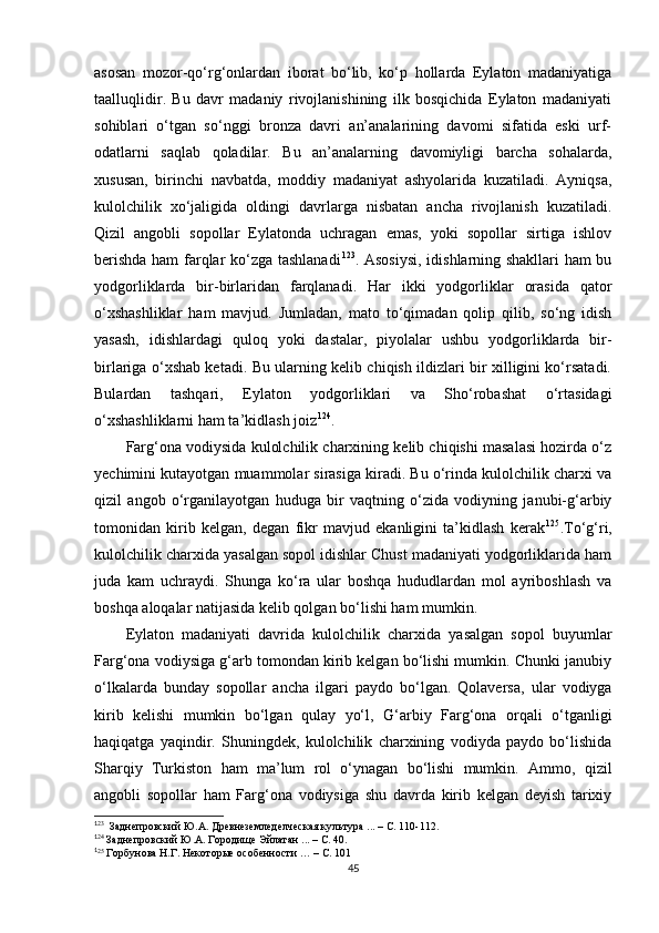 asosan   mozor-qo‘rg‘onlardan   iborat   bo‘lib,   ko‘p   hollarda   Eylaton   madaniyatiga
taalluqlidir.   Bu   davr   madaniy   rivojlanishining   ilk   bosqichida   Eylaton   madaniyati
sohiblari   o‘tgan   so‘nggi   bronza   davri   an’analarining   davomi   sifatida   eski   urf-
odatlarni   saqlab   qoladilar.   Bu   an’analarning   davomiyligi   barcha   sohalarda,
xususan,   birinchi   navbatda,   moddiy   madaniyat   ashyolarida   kuzatiladi.   Ayniqsa,
kulolchilik   xo‘jaligida   oldingi   davrlarga   nisbatan   ancha   rivojlanish   kuzatiladi.
Qizil   angobli   sopollar   Eylatonda   uchragan   emas,   yoki   sopollar   sirtiga   ishlov
berishda ham farqlar ko‘zga tashlanadi 1 11 123
.   Asosiysi, idishlarning shakllari ham bu
yodgorliklarda   bir-birlaridan   farqlanadi.   Har   ikki   yodgorliklar   orasida   qator
o‘xshashliklar   ham   mavjud.   Jumladan,   mato   to‘qimadan   qolip   qilib,   so‘ng   idish
yasash,   idishlardagi   quloq   yoki   dastalar,   piyolalar   ushbu   yodgorliklarda   bir-
birlariga o‘xshab ketadi. Bu ularning kelib chiqish ildizlari bir xilligini ko‘rsatadi.
Bulardan   tashqari,   Eylaton   yodgorliklari   va   Sho‘robashat   o‘rtasidagi
o‘xshashliklarni ham ta’kidlash joiz 1 12 124
.
Farg‘ona vodiysida kulolchilik charxining kelib chiqishi masalasi hozirda o‘z
yechimini kutayotgan muammolar sirasiga kiradi. Bu o‘rinda kulolchilik charxi va
qizil   angob   o‘rganilayotgan   huduga   bir   vaqtning   o‘zida   vodiyning   janubi-g‘arbiy
tomonidan   kirib   kelgan,   degan   fikr   mavjud   ekanligini   ta’kidlash   kerak 1 13 125
.To‘g‘ri,
kulolchilik charxida yasalgan sopol idishlar Chust madaniyati yodgorliklarida ham
juda   kam   uchraydi.   Shunga   ko‘ra   ular   boshqa   hududlardan   mol   ayriboshlash   va
boshqa aloqalar natijasida kelib qolgan bo‘lishi ham mumkin. 
Eylaton   madaniyati   davrida   kulolchilik   charxida   yasalgan   sopol   buyumlar
Farg‘ona vodiysiga g‘arb tomondan kirib kelgan bo‘lishi mumkin. Chunki janubiy
o‘lkalarda   bunday   sopollar   ancha   ilgari   paydo   bo‘lgan.   Qolaversa,   ular   vodiyga
kirib   kelishi   mumkin   bo‘lgan   qulay   yo‘l ,   G‘arbiy   Farg‘ona   orqali   o‘tganligi
haqiqatga   yaqindir.   Shuningdek,   kulolchilik   charxining   vodiyda   paydo   bo‘lishida
Sharqiy   Turkiston   ham   ma’lum   rol   o‘ynagan   bo‘lishi   mumkin.   Ammo ,   qizil
angobli   sopollar   ham   Farg‘ona   vodiysiga   shu   davrda   kirib   kelgan   deyish   tarixiy
1
23
  Заднепровский Ю.А. Древнеземледелческая культура ... – С. 110-112.
1
24
 Заднепровский Ю.А. Городище Эйлатан ... – С. 40.
1
25
 Горбунова Н.Г. Некоторые особенности … – С. 101
45