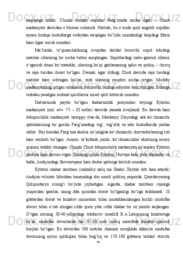 haqiqatga   ziddir.   Chunki   bunday   sopollar   Farg‘onada   ancha   ilgari   –   Chust
madaniyati davridan e’tiboran uchraydi. Hattoki, bu o‘rinda qizil angobli sopollar
aynan  boshqa   hududlarga   vodiydan  tarqalgan   bo‘lishi  mumkinligi   haqidagi  fikrni
ham ilgari surish mumkin.
Ma’lumki,   to‘qimachilikning   rivojidan   dalolat   beruvchi   sopol   tubidagi
matolar  izlarining bir necha turlari  aniqlangan. Sopollardagi mato-gazmol  izlarini
o‘rganish  shuni  ko‘rsatadiki,  ularning ko‘pi  gazlamaning qalin va pishiq  – chiviq
va   saja   turidan   iborat   bo‘lgan.   Demak,   agar   oldingi   Chust   davrida   saja   turidagi
matolar   kam   uchragan   bo‘lsa,   endi   ularning   miqdori   ancha   ortgan.   Moddiy
madaniyatning qolgan sohalarini yorituvchi boshqa ashyolar kam topilgan. Bularga
toshdan yasalgan mehnat qurollarini misol qilib keltirish mumkin.
Dalvarzinda   paydo   bo‘lgan   shaharsozlik   jarayonlari   keyingi   Eylaton
madaniyati   (mil.   avv.   VI   –   III   asrlar)   davrida   yanada   rivojlandi.   Bu   davrda   ham
dehqonchilik   madaniyati   taraqqiy   etsa-da,   Markaziy   Osiyodagi   sak   ko‘chmanchi
qabilalarining   bir   guruhi   Farg‘onadagi   tog‘,   tog‘oldi   va   adir   hududlarida   yashar
edilar. Shu boisdan Farg‘ona aholisi xo‘jaligida ko‘chmanchi chorvadorlarning roli
ham   sezilarli   bo‘lgan.   Ammo,   ta’kidlash   joizki,   ko‘chmanchilar   aholining   asosiy
qismini tashkil etmagan. Chunki Chust dehqonchilik madaniyati an’analari Eylaton
davrida ham davom etgan.   Shuning uchun Eylaton, Nurtepa kabi yirik shaharlar va
balki, Andijondagi Sarvontepani ham shular qatoriga kiritish mumkin.
Eylaton   shahar   xarobasi   (mahalliy   xalq   uni   Shahri   Xaybar   deb   ham   ataydi)
Andijon viloyati Izboskan tumanidagi shu nomli qishloq yaqinida, Qoradaryoning
Qolqondaryo   irmog‘i   bo‘yida   joylashgan.   Agarda,   shahar   xarobasi   rejasiga
yuqoridan   qaralsa,   uning   ikki   qismdan   iborat   bo‘lganligi   ko‘zga   tashlanadi.   20
gektardan   iborat   va   kuzatuv   minoralari   bilan   mustahkamlangan   kuchli   mudofaa
devori   bilan   o‘rab   olingan   ichki   qism   yoki   ichki   shahar   bir   oz   yaxshi   saqlangan.
O‘tgan   asrning   30-40-yillaridagi   tekshiruv   muallifi   B.A.Latininning   kuzatuviga
ko‘ra,   mudofaa   devorlarida   har   55-60   metr   oraliq   masofada   kuzatuv-qorovul
burjlari   bo‘lgan.   Bu   devordan   500   metrlar   chamasi   uzoqlikda   ikkinchi   mudofaa
devorining   ayrim   qoldiqlari   bilan   bog‘liq   va   170-180   gektarni   tashkil   etuvchi
46 