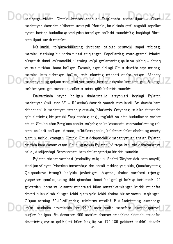 haqiqatga   ziddir.   Chunki   bunday   sopollar   Farg‘onada   ancha   ilgari   –   Chust
madaniyati davridan e’tiboran uchraydi. Hattoki, bu o‘rinda qizil angobli sopollar
aynan  boshqa   hududlarga   vodiydan  tarqalgan   bo‘lishi  mumkinligi   haqidagi  fikrni
ham ilgari surish mumkin.
Ma’lumki,   to‘qimachilikning   rivojidan   dalolat   beruvchi   sopol   tubidagi
matolar  izlarining bir necha turlari  aniqlangan. Sopollardagi mato-gazmol  izlarini
o‘rganish  shuni  ko‘rsatadiki,  ularning ko‘pi  gazlamaning qalin va pishiq  – chiviq
va   saja   turidan   iborat   bo‘lgan.   Demak,   agar   oldingi   Chust   davrida   saja   turidagi
matolar   kam   uchragan   bo‘lsa,   endi   ularning   miqdori   ancha   ortgan.   Moddiy
madaniyatning qolgan sohalarini yorituvchi boshqa ashyolar kam topilgan. Bularga
toshdan yasalgan mehnat qurollarini misol qilib keltirish mumkin.
Dalvarzinda   paydo   bo‘lgan   shaharsozlik   jarayonlari   keyingi   Eylaton
madaniyati   (mil.   avv.   VI   –   III   asrlar)   davrida   yanada   rivojlandi.   Bu   davrda   ham
dehqonchilik   madaniyati   taraqqiy   etsa-da,   Markaziy   Osiyodagi   sak   ko‘chmanchi
qabilalarining   bir   guruhi   Farg‘onadagi   tog‘,   tog‘oldi   va   adir   hududlarida   yashar
edilar. Shu boisdan Farg‘ona aholisi xo‘jaligida ko‘chmanchi chorvadorlarning roli
ham   sezilarli   bo‘lgan.   Ammo,   ta’kidlash   joizki,   ko‘chmanchilar   aholining   asosiy
qismini tashkil etmagan. Chunki Chust dehqonchilik madaniyati an’analari Eylaton
davrida ham davom etgan.   Shuning uchun Eylaton, Nurtepa kabi yirik shaharlar va
balki, Andijondagi Sarvontepani ham shular qatoriga kiritish mumkin.
Eylaton   shahar   xarobasi   (mahalliy   xalq   uni   Shahri   Xaybar   deb   ham   ataydi)
Andijon viloyati Izboskan tumanidagi shu nomli qishloq yaqinida, Qoradaryoning
Qolqondaryo   irmog‘i   bo‘yida   joylashgan.   Agarda,   shahar   xarobasi   rejasiga
yuqoridan   qaralsa,   uning   ikki   qismdan   iborat   bo‘lganligi   ko‘zga   tashlanadi.   20
gektardan   iborat   va   kuzatuv   minoralari   bilan   mustahkamlangan   kuchli   mudofaa
devori   bilan   o‘rab   olingan   ichki   qism   yoki   ichki   shahar   bir   oz   yaxshi   saqlangan.
O‘tgan   asrning   30-40-yillaridagi   tekshiruv   muallifi   B.A.Latininning   kuzatuviga
ko‘ra,   mudofaa   devorlarida   har   55-60   metr   oraliq   masofada   kuzatuv-qorovul
burjlari   bo‘lgan.   Bu   devordan   500   metrlar   chamasi   uzoqlikda   ikkinchi   mudofaa
devorining   ayrim   qoldiqlari   bilan   bog‘liq   va   170-180   gektarni   tashkil   etuvchi
46