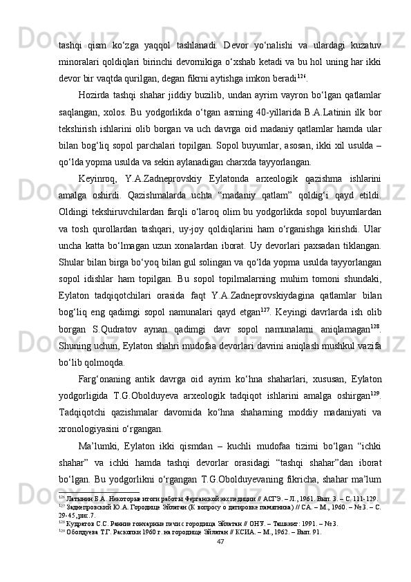 tashqi   qism   ko‘zga   yaqqol   tashlanadi.   Devor   yo‘nalishi   va   ulardagi   kuzatuv
minoralari qoldiqlari birinchi devornikiga o‘xshab ketadi va bu hol uning har ikki
devor bir vaqtda qurilgan, degan fikrni aytishga imkon beradi 1 14 126
. 
Hozirda   tashqi   shahar   jiddiy   buzilib,   undan   ayrim   vayron   bo‘lgan   qatlamlar
saqlangan,   xolos.   Bu   yodgorlikda   o‘tgan   asrning   40-yillarida   B.A.Latinin   ilk   bor
tekshirish   ishlarini   olib   borgan   va   uch   davrga   oid   madaniy   qatlamlar   hamda   ular
bilan bog‘liq sopol  parchalari  topilgan. Sopol buyumlar, asosan, ikki xil usulda –
qo‘lda yopma usulda va sekin aylanadigan charxda tayyorlangan. 
Keyinroq,   Y.A.Zadneprovskiy   Eylatonda   arxeologik   qazishma   ishlarini
amalga   oshirdi.   Qazishmalarda   uchta   “madaniy   qatlam”   qoldig‘i   qayd   etildi.
Oldingi tekshiruvchilardan farqli o‘laroq olim bu yodgorlikda sopol  buyumlardan
va   tosh   qurollardan   tashqari,   uy-joy   qoldiqlarini   ham   o‘rganishga   kirishdi.   Ular
uncha   katta   bo‘lmagan   uzun   xonalardan   iborat.   Uy   devorlari   paxsadan   tiklangan.
Shular bilan birga bo‘yoq bilan gul solingan va qo‘lda yopma usulda tayyorlangan
sopol   idishlar   ham   topilgan.   Bu   sopol   topilmalarning   muhim   tomoni   shundaki,
Eylaton   tadqiqotchilari   orasida   faqt   Y.A.Zadneprovskiydagina   qatlamlar   bilan
bog‘liq   eng   qadimgi   sopol   namunalari   qayd   etgan 1 15 127
.   Keyingi   davrlarda   ish   olib
borgan   S.Qudratov   aynan   qadimgi   davr   sopol   namunalarni   aniqlamagan 1 16 128
.
Shuning uchun ,  Eylaton shahri mudofaa devorlari davrini aniqlash mushkul vazifa
bo‘lib qolmoqda. 
Farg‘onaning   antik   davrga   oid   ayrim   ko‘hna   shaharlari,   xususan,   Eylaton
yodgorligida   T.G.Obolduyeva   arxeologik   tadqiqot   ishlarini   amalga   oshirgan 1 17 129
.
Tadqiqotchi   qazishmalar   davomida   ko‘hna   shaharning   moddiy   madaniyati   va
xronologiyasini o‘rgangan.
Ma’lumki,   Eylaton   ikki   qismdan   –   kuchli   mudofaa   tizimi   bo‘lgan   “ichki
shahar”   va   ichki   hamda   tashqi   devorlar   orasidagi   “tashqi   shahar”dan   iborat
bo‘lgan.   Bu   yodgorlikni   o‘rgangan   T.G.Obolduyevaning   fikricha,   shahar   ma’lum
1
26
 Латынин Б.А. Некоторые итоги работы Ферганской экспедиции // АСГЭ. – Л., 1961. Вып. 3. – С. 111-129.
1
27
 Заднепровский Ю.А. Городище Эйлатан (К вопросу о датировке памятника) // СА. – М., 1960. – № 3. – С.
29-45, рис.7.
1
28
 Кудратов С.С. Ранние гончарные печи с городища Эйлатан // ОНУ. – Ташкент: 1991. – № 3.
1
29
 Оболдуева Т.Г. Раскопки 1960 г. на городище Эйлатан // КСИА. – М., 1962. – Вып. 91.
47