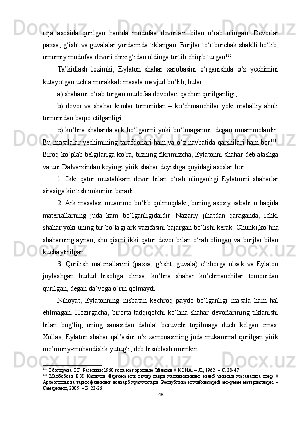 reja   asosida   qurilgan   hamda   mudofaa   devorlari   bilan   o‘rab   olingan.   Devorlar
paxsa, g‘isht va guvalalar yordamida tiklangan. Burjlar to‘rtburchak shaklli bo‘lib,
umumiy mudofaa devori chizig‘idan oldinga turtib chiqib turgan 1 18 130
.
Ta’kidlash   lozimki,   Eylaton   shahar   xarobasini   o‘rganishda   o‘z   yechimini
kutayotgan uchta murakkab masala mavjud bo‘lib, bular: 
a) shaharni o‘rab turgan mudofaa devorlari qachon qurilganligi; 
b)   devor   va   shahar   kimlar   tomonidan   –   ko‘chmanchilar   yoki   mahalliy   aholi
tomonidan barpo etilganligi; 
c )   ko‘hna   shaharda   ark   bo‘lganmi   yoki   bo‘lmaganmi,   degan   muammolardir.
Bu masalalar yechimining tarafdorlari ham va o‘z navbatida qarshilari ham bor 1 19 131
.
Biroq ko‘plab belgilariga ko‘ra, bizning fikrimizcha, Eylatonni shahar deb atashga
va uni Dalvarzindan keyingi yirik shahar deyishga quyidagi asoslar bor:
1.   Ikki   qator   mustahkam   devor   bilan   o‘rab   olinganligi   Eylatonni   shaharlar
sirasiga kiritish imkonini beradi.
2.   Ark masalasi  muammo bo‘lib qolmoqdaki, buning asosiy sababi  u haqida
materiallarning   juda   kam   bo‘lganligidaidir.   Nazariy   jihatdan   qaraganda,   ichki
shahar yoki uning bir bo‘lagi ark vazifasini bajargan bo‘lishi kerak. Chunk i, ko‘hna
shaharning aynan ,   shu qismi  ikki  qator devor bilan o‘rab olingan va burjlar bilan
kuchaytirilgan. 
3.   Qurilish   materiallarini   (paxsa,   g‘isht,   guvala)   e’tiborga   olsak   va   Eylaton
joylashgan   hudud   hisobga   olinsa,   ko‘hna   shahar   ko‘chmanchilar   tomonidan
qurilgan, degan da’voga o‘rin qolmaydi. 
Nihoyat,   Eylatonning   nisbatan   kechroq   paydo   bo‘lganligi   masala   ham   hal
etilmagan.   Hozirgacha ,   birorta   tadqiqotchi   ko‘hna   shahar   devorlarining   tiklanishi
bilan   bog‘liq,   uning   sanasidan   dalolat   beruvchi   topilmaga   duch   kelgan   emas.
Xullas, Eylaton shahar  qal’asini  o‘z zamonasining juda mukammal  qurilgan yirik
me’moriy-muhandislik yutug‘i, deb hisoblash mumkin. 
1
30
 Оболдуева Т.Г. Раскопки 1960 года на городище Эйлатан // КСИА. – Л., 1962. – С. 38-47
1
31
  Матбобоев   Б.Х.   Қадимги   Фарғона   илк   темир   даври   маданиятининг   келиб   чиқиши   масаласига   доир   //
Археология ва тарих фанининг долзарб  муаммолари:  Республика илмий-назарий анжуман  материаллари. –
Самарқанд, 2005. – Б. 23-26
48