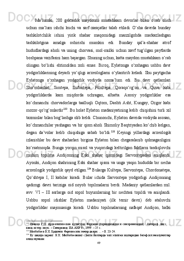 Ma’lumki,   200   gektarlik   maydonni   mustahkam   devorlar   bilan   o‘rab   olish
uchun   ma’lum   ishchi   kuchi   va   sarf-xarajatlar   talab   etiladi.   O‘sha   davrda   bunday
tashkilotchilik   ishini   yirik   shahar   maqomidagi   manzilgohda   markazlashgan
tashkilotgina   amalga   oshirishi   mumkin   edi.   Bunday   qal’a-shahar   atrof
hududlardagi   aholi   va   uning   chorvasi,   mol-mulki   uchun   xavf   tug‘ilgan   paytlarda
boshpana vazifasini ham bajargan. Shuning uchun ,  katta maydon mustahkam o‘rab
olingan   bo‘lishi   ehtimoldan   xoli   emas.   Biroq,   Eylatonga   o‘xshagan   ushbu   davr
yodgorliklarining   deyarli   yo‘qligi   arxeologlarni   o‘ylantirib   keladi.   Shu   paytgacha
Eylatonga   o‘xshagan   yodgorlik   vodiyda   noma’lum   edi.   Bu   davr   qatlamlari
Sho‘robashat,   Simtepa,   Sufontepa,   Piloltepa,   Qoraqo‘rg‘on   va   Quva   kabi
yodgorliklarda   kam   miqdorda   uchragan,   albatta.   Asosiy   yodgorliklar   esa
ko‘chmanchi   chorvadorlarga   taalluqli   Oqtom,   Dashti   Asht,   Kungay,   Ozgor   kabi
mozor-qo‘rg‘onlardir 1 20 132
. Bu holat Eylaton madaniyatining kelib chiqishini turli xil
taxminlar bilan bog‘lashga olib keldi. Chunonchi, Eylaton davrida vodiyda asosan,
ko‘chmanchilar yashagan va bir qism aholi Shimoliy Baqtriyadan ko‘chib kelgan,
degan   da’volar   kelib   chiqishiga   sabab   bo‘ldi. 1 21 133  
Keyingi   yillardagi   arxeologik
izlanishlar   bu   davr   shaharlari   birgina   Eylaton   bilan   chegaralanib   qolmaganligini
ko‘rsatmoqda. Bunga yorqin misol va yuqoridagi keltirilgan faktlarni tasdiqlovchi
muhim   topilma   Andijonning   Eski   shahar   qismidagi   Sarvontepadan   aniqlandi.
Ayonki,   Andijon   shahrining   Eski   shahar   qismi   va   unga   yaqin   hududda   bir   necha
arxeologik yodgorlik qayd etilgan. 1 22 134  
Bularga Kultepa, Sarvontepa, Chordonatepa,
Qo‘shtepa   I,   II   kabilar   kiradi.   Bular   ichida   Sarvontepa   yodgorligi   Andijonning
qadimgi   davri   tarixiga   oid   noyob   topilmalarni   berdi.   Madaniy   qatlamlardan   mil.
avv.   VI   –   III   asrlarga   oid   sopol   buyumlarning   bir   nechtasi   topildi   va   aniqlandi.
Ushbu   sopol   idishlar   Eylaton   madaniyati   (ilk   temir   davri)   deb   ataluvchi
yodgorliklar   majmuasiga   kiradi.   Ushbu   topilmalarning   nafaqat   Andijon,   balki
1
32  
Иванов   Г.П.   Археологические   культуры   Ферганы   (периодизация   и   синхронизация).:   Автореф.   дисс.   ...
канд. истор. наук. – Самарканд: ИА АНРУз, 1999. – 25 с.
1
33
 Матбобоев Б.Х. Қадимги Фарғона илк темир даври. ... – Б. 23-24.
1
34
  Бу  ҳақида  қаранг:   Б.Х.  Матбобоевнинг  сўнгги   йилларда  чоп  этилган  ишларидан  батафсил  маълумотлар
олиш мумкин
49