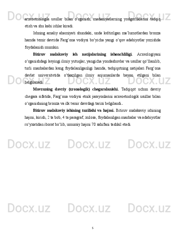 arxeoetnologik   usullar   bilan   o‘rganish,   madaniyatlarning   yodgorliklarini   tadqiq
etish va shu kabi ishlar kiradi.
Ishning   amaliy   ahamiyati   shundaki,   unda   keltirilgan   ma’lumotlardan   bronza
hamda temir davrida Farg‘ona vodiysi bo‘yicha yangi o‘quv adabiyotlar yozishda
foydalanish mumkin.
Bitiruv   malakaviy   ish   natijalarining   ishonchliligi.   Arxeologiyani
o‘rganishdagi keyingi ilmiy yutuqlar, yangicha yondashuvlar va usullar qo‘llanilib,
turli   manbalardan   keng   foydalanilganligi   hamda,   tadqiqotning   natijalari   Farg‘ona
davlat   universitetida   o‘tkazilgan   ilmiy   anjumanlarda   bayon   etilgani   bilan
belgilanadi. 
Mavzuning   davriy   (xronologik)   chegaralanishi.   Tadqiqot   uchun   davriy
chegara sifatida, Farg‘ona vodiysi etnik jarayonlarini arxeoetnologik usullar bilan
o‘rganishning bronza va ilk temir davrdagi tarixi belgilandi .
Bitiruv   malakaviy   ishining   tuzilishi   va   hajmi.   Bitiruv   malakaviy   ishining
hajmi, kirish, 2 ta bob, 4 ta paragraf, xulosa, foydalanilgan manbalar va adabiyotlar
ro‘yxatidan iborat bo‘lib, umumiy hajmi 70 sahifani tashkil etadi.
5 