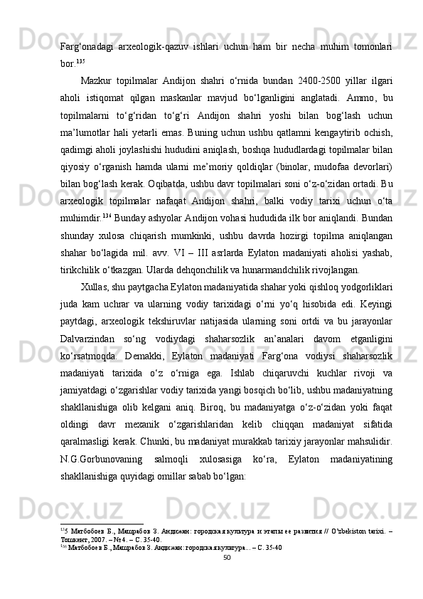 Farg‘onadagi   arxeologik-qazuv   ishlari   uchun   ham   bir   necha   muhim   tomonlari
bor. 1 23 135
Mazkur   topilmalar   Andijon   shahri   o‘rnida   bundan   2400-2500   yillar   ilgari
aholi   istiqomat   qilgan   maskanlar   mavjud   bo‘lganligini   anglatadi.   Ammo ,   bu
topilmalarni   to‘g‘ridan   to‘g‘ri   Andijon   shahri   yoshi   bilan   bog‘lash   uchun
ma’lumotlar   hali   yetarli   emas.   Buning   uchun   ushbu   qatlamni   kengaytirib   ochish,
qadimgi aholi joylashishi hududini aniqlash, boshqa hududlardagi topilmalar bilan
qiyosiy   o‘rganish   hamda   ularni   me’moriy   qoldiqlar   (binolar,   mudofaa   devorlari)
bilan bog‘lash kerak. Oqibatda ,  ushbu davr topilmalari soni o‘z-o‘zidan ortadi. Bu
arxeologik   topilmalar   nafaqat   Andijon   shahri,   balki   vodiy   tarixi   uchun   o‘ta
muhimdir. 1 24 136
 Bunday ashyolar Andijon vohasi hududida ilk bor aniqlandi. Bundan
shunday   xulosa   chiqarish   mumkinki,   ushbu   davrda   hozirgi   topilma   aniqlangan
shahar   bo‘lagida   mil.   avv.   VI   –   III   asrlarda   Eylaton   madaniyati   aholisi   yashab,
tirikchilik o‘tkazgan. Ularda dehqonchilik va hunarmandchilik rivojlangan. 
Xullas, shu paytgacha Eylaton madaniyatida shahar yoki qishloq yodgorliklari
juda   kam   uchrar   va   ularning   vodiy   tarixidagi   o‘rni   yo‘q   hisobida   edi.   Keyingi
paytdagi,   arxeologik   tekshiruvlar   natijasida   ularning   soni   ortdi   va   bu   jarayonlar
Dalvarzindan   so‘ng   vodiydagi   shaharsozlik   an’analari   davom   etganligini
ko‘rsatmoqda.   Demakki,   Eylaton   madaniyati   Farg‘ona   vodiysi   shaharsozlik
madaniyati   tarixida   o‘z   o‘rniga   ega.   Ishlab   chiqaruvchi   kuchlar   rivoji   va
jamiyatdagi o‘zgarishlar vodiy tarixida yangi bosqich bo‘lib, ushbu madaniyatning
shakllanishiga   olib   kelgani   aniq.   Biroq,   bu   madaniyatga   o‘z-o‘zidan   yoki   faqat
oldingi   davr   mexanik   o‘zgarishlaridan   kelib   chiqqan   madaniyat   sifatida
qaralmasligi kerak. Chunki, bu madaniyat murakkab tarixiy jarayonlar mahsulidir.
N.G.Gorbunovaning   salmoqli   xulosasiga   ko‘ra,   Eylaton   madaniyatining
shakllanishiga quyidagi omillar sabab bo‘lgan:
1
3
5   Матбобоев   Б.,   Машрабов   З.   Андижан:   городская   культура   и   этапы   ее   развития   //   O’zbekiston   tarixi.   –
Тошкент, 2007. – № 4. – С. 35-40.
1
3 6
 Матбобоев Б., Машрабов З. Андижан: городская культура... – С. 35-40
50 