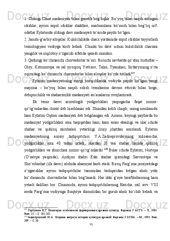1.  Oldingi Chust madaniyati bilan genetik bog‘liqlik. Bo‘yoq bilan naqsh solingan
idishlar,   ayrim   sopol   idishlar   shakllari,   marhumlarni   ko‘mish   bilan   bog‘liq   urf-
odatlar Eylatonda oldingi davr madaniyati ta’sirida paydo bo‘lgan.
2. Janubi-g‘arbiy aloqalar. Kulolchilikda charx yordamida sopol idishlar tayyorlash
texnologiyasi   vodiyga   kirib   keladi.   Chunki   bu   davr   uchun   kulolchilik   charxini
yangilik va inqilobiy o‘zgarish sifatida qarash mumkin.
3. Qadimgi ko‘chmanchi chorvadorlar ta’siri. Birinchi navbatda qo‘shni hududlar –
Oloy,   Ketmontepa   va   sal   yiroqroq   Yettisuv,   Talas,   Tyanshan,   Sirdaryoning   o‘rta
oqimidagi ko‘chmanchi chorvadorlar bilan aloqalar ko‘zda tutiladi 1 25 137
.
Eylaton   madaniyatining   oxirgi   bosqichlarida   vodiyda   paydo   bo‘lgan   yangi
majmua   –   bo‘yoq   bilan   naqsh   solish   texnikasini   davom   ettirish   bilan   birga,
dehqonchilik va shaharsozlik madaniyati an’analarini rivojlantiradi. 
Ilk   temir   davri   arxeologik   yodgorliklari   yaqingacha   faqat   mozor-
qo‘rg‘onlardan iborat deb hisoblanar edi. Shundan kelib chiqib, uning nomlanishi
ham Eylaton-Oqtom madaniyati deb belgilangan edi. Ammo, keyingi paytlarda bu
madaniyat   yodgorliklari   soni   haqiqatdan   ham,   kam   emas   ekanligi   va   ular   ichida
shahar   va   qishloq   xarobalari   yetarliligi   ilmiy   jihatdan   asoslandi.   Eylaton
madaniyatining   asosiy   tadqiqotchisi   Y.A.Zadneprovskiyning   xulosasicha,
yodgorliklar   soni   40   tadan   ortadi,   ulardan   20   tasi   shahar   hamda   qishloq
yodgorliklari va shunchasi  mozor-qo‘rg‘onlardir. 1 26 138  
Bular ichida Eylaton, Nurtepa
(O‘ratepa   yaqinida),   Andijon   shahri   Eski   shahar   qismidagi   Sarvontepa   va
Sho‘robashat (ilk davri) alohida ahamiyat kasb etadi. Biroq Farg‘ona jamiyatidagi
o‘zgarishlar   ayrim   tadqiqotchilar   tomonidan   tashqaridan   kelgan   aholi   yoki
ko‘chmanchi   chorvadorlar   bilan   bog‘lanadi.   Har   ikki   g‘oya   tarafdorlarining   ham
yetarli   dalillari   bor.   Chunonchi,   ayrim   tadqiqotchilarning   fikricha,   mil.   avv.   VIII
asrda   Farg‘ona   vodiysiga   Baqtriya   shimolidan   bir   guruh   aholi   ko‘chib   keladi   va
1
37
  Горбунова   Н.Г.   Некоторые   особенности   формирования   древних   культур   Ферганы   //   АСГЭ.   –   Л.,   1984.
Вып. 25. – С. 101-102.
1
38
  Заднепровский   Ю.А.  Спорные   вопросы   истории   культуры  древней   Ферганы   //   КСИА.   –   М.,  1993.   Вып.
209. – С. 20.
51