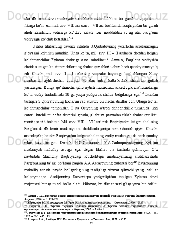 ular   ilk   temir   davri   madniyatini   shaklantiradilar. 1 27 139  
Yana   bir   guruh   tadqiqotchilar
fikriga ko‘ra esa, mil. avv. VIII asr oxiri – VII asr boshlarida Baqtriyadan bir guruh
aholi   Zarafshon   vohasiga   ko‘chib   keladi.   Bir   muddatdan   so‘ng   ular   Farg‘ona
vodiysiga ko‘chib ketadilar . 1 28 140
Ushbu   fikrlarning   davomi   sifatida   S.Qudratovning   yetarlicha   asoslanmagan
g‘oyasini keltirish mumkin. Unga ko‘ra, mil. avv. III – II asrlarda chetdan kelgan
ko‘chmanchilar   Eylaton   shahriga   asos   soladilar 1 29 141
.   Avvalo,   Farg‘ona   vodiysida
chetdan kelgan ko‘chmanchilarning shahar qurishlari uchun hech qanday asos yo‘q
edi.   Chunki,   mil.   avv.   II   –   I   asrlardagi   voqealar   bayoniga   bag‘ishlangan   Xitoy
manbasida   aytilishicha,   vodiyda   70   dan   ortiq   katta-kichik   shaharlar   gullab
yashnagan.   Bunga   qo‘shimcha   qilib   aytish   mumkinki,   arxeologik   ma’lumotlarga
ko‘ra   vodiy  hududlarida  20   ga  yaqin   yodgorlik   shahar   belgilariga   ega. 1 30 142
  Bundan
tashqari S.Qudratovning fikrlarini rad etuvchi bir necha dalillar bor. Ularga ko‘ra,
ko‘chmanchilar   tomonidan   O‘rta   Osiyoning   o‘troq   dehqonchilik   tumanida   ikki
qatorli kuchli mudofaa devorini guvala, g‘isht  va paxsadan tiklab shahar qurilishi
mantiqqa zid holatdir. Mil. avv. VIII – VII asrlarda Baqtriyadan kelgan aholining
Farg‘onada   ilk   temir   madaniyatini   shakllantirganiga   ham   ishonish   qiyin.   Chunki
arxeologik jihatdan Baqtriyadan kelgan aholining vodiy madaniyatida hech qanday
izlari   kuzatilmagan.   Demak,   N.G.Gorbunova,   Y.A.Zadneprovskiyning   Eylaton
madaniyati   mahalliy   asosga   ega,   degan   fikrlari   o‘z   kuchida   qolmoqda.   O‘z
navbatida   Shimoliy   Baqtriyadagi   Kuchuktepa   madaniyatining   shakllanishida
Farg‘onaning ta’siri bo‘lgani haqida A.A.Asqarovning xulosasi bor 1 31 143
.Eylatonning
mahalliy   asosda   paydo   bo‘lganligining   tasdig‘iga   xizmat   qiluvchi   yangi   dalillar
ko‘paymoqda.   Andijonning   Sarvontepa   yodgorligidan   topilgan   Eylaton   davri
majmuasi   bunga   misol   bo‘la   oladi.   Nihoyat,   bu   fikrlar   tasdig‘iga   yana   bir   dalilni
1
39
 Иванов Г.П. Проблемые вопросы периодизации культуры древней Ферганы // Фарғона ўлкашунослиги. –
Фарғона, 1996. – С. 121-123.
1
4 0
 Жўрақулов М., Исомиддинов М. Ўрта Осиё кулолчилиги тарихидан. – Самарқанд, 1999. – Б.29
1
41
  Қудратов   С.С.   Фарғона   тарихида   Эйлатон   маданияти   //   Фарғона   водийси   тарихининг   долзарб
муаммолари: Анжуман материаллари. – Фарғона, 2000. – Б.40-41.
1
42
 Горбунова Н.Г. Поселения Ферганы первых веков нашей эры (некоторые итоги исследования) // СА. – М.,
1977. – № 3. – С. 113.
1
43
 Аскаров А.А., Альбаум Л.И. Поселение Кучуктепа. – Ташкент: Фан, 1979. – С.72.
52 