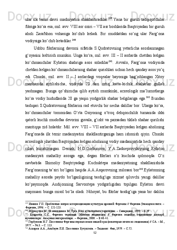 ular   ilk   temir   davri   madniyatini   shaklantiradilar. 1 27 139  
Yana   bir   guruh   tadqiqotchilar
fikriga ko‘ra esa, mil. avv. VIII asr oxiri – VII asr boshlarida Baqtriyadan bir guruh
aholi   Zarafshon   vohasiga   ko‘chib   keladi.   Bir   muddatdan   so‘ng   ular   Farg‘ona
vodiysiga ko‘chib ketadilar . 1 28 140
Ushbu   fikrlarning   davomi   sifatida   S.Qudratovning   yetarlicha   asoslanmagan
g‘oyasini keltirish mumkin. Unga ko‘ra, mil. avv. III – II asrlarda chetdan kelgan
ko‘chmanchilar   Eylaton   shahriga   asos   soladilar 1 29 141
.   Avvalo,   Farg‘ona   vodiysida
chetdan kelgan ko‘chmanchilarning shahar qurishlari uchun hech qanday asos yo‘q
edi.   Chunki,   mil.   avv.   II   –   I   asrlardagi   voqealar   bayoniga   bag‘ishlangan   Xitoy
manbasida   aytilishicha,   vodiyda   70   dan   ortiq   katta-kichik   shaharlar   gullab
yashnagan.   Bunga   qo‘shimcha   qilib   aytish   mumkinki,   arxeologik   ma’lumotlarga
ko‘ra   vodiy  hududlarida  20   ga  yaqin   yodgorlik   shahar   belgilariga   ega. 1 30 142
  Bundan
tashqari S.Qudratovning fikrlarini rad etuvchi bir necha dalillar bor. Ularga ko‘ra,
ko‘chmanchilar   tomonidan   O‘rta   Osiyoning   o‘troq   dehqonchilik   tumanida   ikki
qatorli kuchli mudofaa devorini guvala, g‘isht  va paxsadan tiklab shahar qurilishi
mantiqqa zid holatdir. Mil. avv. VIII – VII asrlarda Baqtriyadan kelgan aholining
Farg‘onada   ilk   temir   madaniyatini   shakllantirganiga   ham   ishonish   qiyin.   Chunki
arxeologik jihatdan Baqtriyadan kelgan aholining vodiy madaniyatida hech qanday
izlari   kuzatilmagan.   Demak,   N.G.Gorbunova,   Y.A.Zadneprovskiyning   Eylaton
madaniyati   mahalliy   asosga   ega,   degan   fikrlari   o‘z   kuchida   qolmoqda.   O‘z
navbatida   Shimoliy   Baqtriyadagi   Kuchuktepa   madaniyatining   shakllanishida
Farg‘onaning ta’siri bo‘lgani haqida A.A.Asqarovning xulosasi bor 1 31 143
.Eylatonning
mahalliy   asosda   paydo   bo‘lganligining   tasdig‘iga   xizmat   qiluvchi   yangi   dalillar
ko‘paymoqda.   Andijonning   Sarvontepa   yodgorligidan   topilgan   Eylaton   davri
majmuasi   bunga   misol   bo‘la   oladi.   Nihoyat,   bu   fikrlar   tasdig‘iga   yana   bir   dalilni
1
39
 Иванов Г.П. Проблемые вопросы периодизации культуры древней Ферганы // Фарғона ўлкашунослиги. –
Фарғона, 1996. – С. 121-123.
1
4 0
 Жўрақулов М., Исомиддинов М. Ўрта Осиё кулолчилиги тарихидан. – Самарқанд, 1999. – Б.29
1
41
  Қудратов   С.С.   Фарғона   тарихида   Эйлатон   маданияти   //   Фарғона   водийси   тарихининг   долзарб
муаммолари: Анжуман материаллари. – Фарғона, 2000. – Б.40-41.
1
42
 Горбунова Н.Г. Поселения Ферганы первых веков нашей эры (некоторые итоги исследования) // СА. – М.,
1977. – № 3. – С. 113.
1
43
 Аскаров А.А., Альбаум Л.И. Поселение Кучуктепа. – Ташкент: Фан, 1979. – С.72.
52