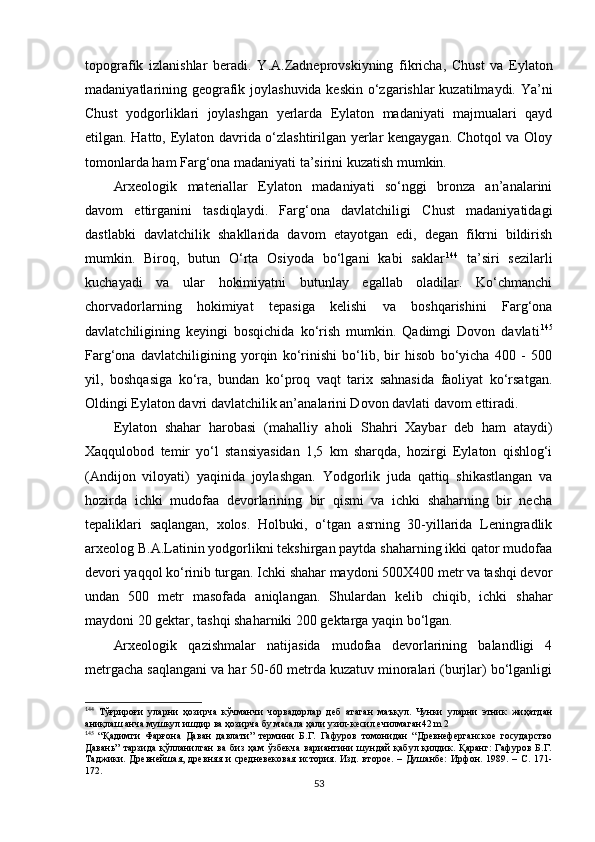 topografik   izlanishlar   beradi.   Y . A.Zadneprovskiyning   fikricha,   Chust   va   Eylaton
madaniyatlarining geografik joylashuvida keskin o‘zgarishlar kuzatilmaydi. Ya’ni
Chust   yodgorliklari   joylashgan   yerlarda   Eylaton   madaniyati   majmualari   qayd
etilgan. Hatto, Eylaton davrida o‘zlashtirilgan yerlar kengaygan. Chotqol va Oloy
tomonlarda ham Farg‘ona madaniyati ta’sirini kuzatish mumkin.
Arxeologik   materiallar   Eylaton   madaniyati   so‘nggi   bronza   an’analarini
davom   ettirganini   tasdiqlaydi.   Farg‘ona   davlatchiligi   Chust   madaniyatidagi
dastlabki   davlatchilik   shakllarida   davom   etayotgan   edi,   degan   fikrni   bildirish
mumkin.   Biroq,   butun   O‘rta   Osiyoda   bo‘lgani   kabi   saklar 1 32 144
  ta’siri   sezilarli
kuchayadi   va   ular   hokimiyatni   butunlay   egallab   oladilar.   Ko‘chmanchi
chorvadorlarning   hokimiyat   tepasiga   kelishi   va   boshqarishini   Farg‘ona
davlatchiligining   keyingi   bosqichida   ko‘rish   mumkin.   Qadimgi   Dovon   davlati 1 33 145
Farg‘ona   davlatchiligining   yorqin   ko‘rinishi   bo‘lib,   bir   hisob   bo‘yicha   400   -   500
yil,   boshqasiga   ko‘ra,   bundan   ko‘proq   vaqt   tarix   sahnasida   faoliyat   ko‘rsatgan.
Oldingi Eylaton davri davlatchilik an’analarini Dovon davlati davom ettiradi. 
Eylaton   shahar   harobasi   (mahalliy   aholi   Shahri   Xaybar   deb   ham   ataydi)
Xaqqulobod   temir   yo‘l   stansiyasidan   1,5   km   sharqda,   hozirgi   Eylaton   qishlog‘i
(Andijon   viloyati)   yaqinida   joylashgan.   Yodgorlik   juda   qattiq   shikastlangan   va
hozirda   ichki   mudofaa   devorlarining   bir   qismi   va   ichki   shaharning   bir   necha
tepaliklari   saqlangan,   xolos.   Holbuki,   o‘tgan   asrning   30-yillarida   Leningradlik
arxeolog B.A.Latinin yodgorlikni tekshirgan paytda shaharning ikki qator mudofaa
devori yaqqol ko‘rinib turgan. Ichki shahar maydoni 500X400 metr va tashqi devor
undan   500   metr   masofada   aniqlangan.   Shulardan   kelib   chiqib,   ichki   shahar
maydoni 20 gektar, tashqi shaharniki 200 gektarga yaqin bo‘lgan. 
Arxeologik   qazishmalar   natijasida   mudofaa   devorlarining   balandligi   4
metrgacha saqlangani va har 50-60 metrda kuzatuv minoralari (burjlar) bo‘lganligi
1
44
  Тўғрироғи   уларни   ҳозирча   кўчманчи   чорвадорлар   деб   атаган   маъқул.   Чунки   уларни   этник   жиҳатдан
аниқлаш анча мушкул ишдир ва ҳозирча бу масала ҳали узил-кесил ечилмаган42 m 2
1
45
  “Қадимги   Фарғона   Даван   давлати”   термини   Б.Г.   Гафуров   томонидан   “Древнеферганское   государство
Давань”   тарзида   қўлланилган   ва   биз   ҳам   ўзбекча   вариантини   шундай   қабул   қилдик.   Қаранг:   Гафуров   Б.Г.
Таджики.  Древнейшая,   древняя  и   средневековая   история.   Изд.  второе.   –  Душанбе:   Ирфон.  1989.   –  С.  171-
172.
53 