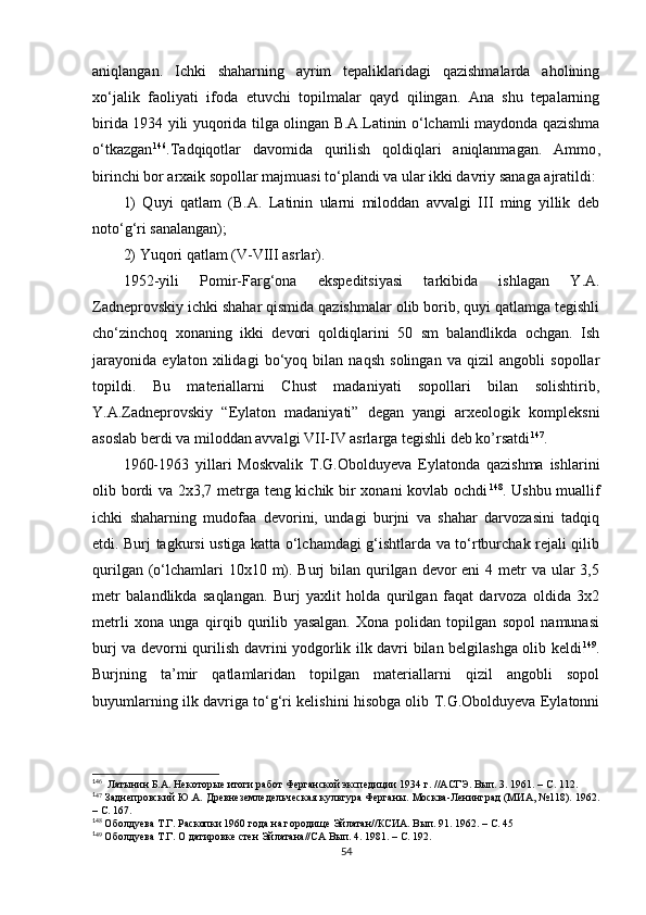 aniqlangan.   Ichki   shaharning   ayrim   tepaliklaridagi   qazishmalarda   aholining
xo‘jalik   faoliyati   ifoda   etuvchi   topilmalar   qayd   qilingan.   Ana   shu   tepalarning
birida 1934 yili yuqorida tilga olingan B.A.Latinin o‘lchamli maydonda qazishma
o‘tkazgan 1 34 146
.Tadqiqotlar   davomida   qurilish   qoldiqlari   aniqlanmagan.   Ammo ,
birinchi bor arxaik sopollar majmuasi to‘plandi va ular ikki davriy sanaga ajratildi: 
1)   Quyi   qatlam   (B.A.   Latinin   ularni   miloddan   avvalgi   III   ming   yillik   deb
noto‘g‘ri sanalangan); 
2) Yuqori qatlam (V-VIII asrlar). 
1952 - yili   Pomir-Farg‘ona   ekspeditsiyasi   tarkibida   ishlagan   Y.A.
Zadneprovskiy ichki shahar qismida qazishmalar olib borib, quyi qatlamga tegishli
cho‘zinchoq   xonaning   ikki   devori   qoldiqlarini   50   sm   balandlikda   ochgan.   Ish
jarayonida   eylaton   xilidagi   bo‘yoq   bilan   naqsh   solingan   va   qizil   angobli   sopollar
topildi.   Bu   materiallarni   Chust   madaniyati   sopollari   bilan   solishtirib,
Y.A.Zadneprovskiy   “Eylaton   madaniyati”   degan   yangi   arxeologik   kompleksni
asoslab berdi va miloddan avvalgi VII-IV asrlarga tegishli deb ko’rsatdi 1 35 147
.
1960-1963   yillari   Moskvalik   T.G.Obolduyeva   Eylatonda   qazishma   ishlarini
olib bordi va 2x3,7 metrga teng kichik bir xonani kovlab ochdi 1 36 148
. Ushbu muallif
ichki   shaharning   mudofaa   devorini,   undagi   burjni   va   shahar   darvozasini   tadqiq
etdi. Burj tagkursi ustiga katta o‘lchamdagi g‘ishtlarda va to‘rtburchak rejali qilib
qurilgan (o‘lchamlari  10x10 m). Burj  bilan qurilgan devor  eni  4 metr  va ular  3,5
metr   balandlikda   saqlangan.   Burj   yaxlit   holda   qurilgan   faqat   darvoza   oldida   3x2
metrli   xona   unga   qirqib   qurilib   yasalgan.   Xona   polidan   topilgan   sopol   namunasi
burj va devorni qurilish davrini yodgorlik ilk davri bilan belgilashga olib keldi 1 37 149
.
Burjning   ta’mir   qatlamlaridan   topilgan   materiallarni   qizil   angobli   sopol
buyumlarning ilk davriga to‘g‘ri kelishini hisobga olib T.G.Obolduyeva Eylatonni
1
46
  Латынин Б.А. Некоторые итоги работ Ферганской экспедиции 1934 г. //АСГЭ. Вып. 3. 1961. – С. 112.
1
47
  Заднепровский Ю.А. Древнеземледельческая культура Ферганы. Москва-Ленинград (МИА, №118). 1962.
– С. 167.
1
48
 Оболдуева Т.Г. Раскопки 1960 года на городище Эйлатан//КСИА. Вып. 91. 1962. – С. 45
1
49
 Оболдуева Т.Г. О датировке стен Эйлатана//СА Вып. 4. 1981. – С. 192.
54