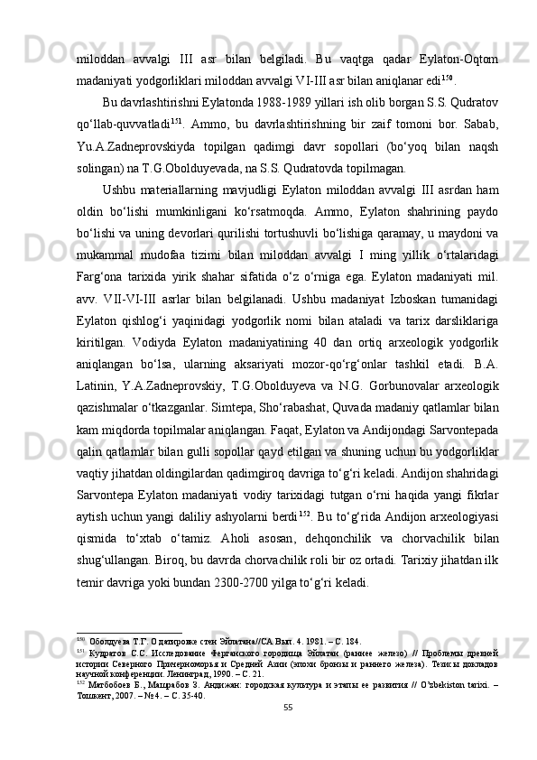 miloddan   avvalgi   III   asr   bilan   belgiladi.   Bu   vaqtga   qadar   Eylaton-Oqtom
madaniyati yodgorliklari miloddan avvalgi VI-III asr bilan aniqlanar edi 1 38 150
.
Bu davrlashtirishni Eylatonda 1988-1989 yillari ish olib borgan S.S. Qudratov
qo‘llab-quvvatladi 1 39 151
.   Ammo,   bu   davrlashtirishning   bir   zaif   tomoni   bor.   Sabab,
Yu.A.Zadneprovskiyda   topilgan   qadimgi   davr   sopollari   (bo‘yoq   bilan   naqsh
solingan) na T.G.Obolduyevada, na S.S. Qudratovda topilmagan. 
Ushbu   materiallarning   mavjudligi   Eylaton   miloddan   avvalgi   III   asrdan   ham
oldin   bo‘lishi   mumkinligani   ko‘rsatmoqda.   Ammo,   Eylaton   shahrining   paydo
bo‘lishi va uning devorlari qurilishi tortushuvli bo‘lishiga qaramay, u maydoni va
mukammal   mudofaa   tizimi   bilan   miloddan   avvalgi   I   ming   yillik   o‘rtalaridagi
Farg‘ona   tarixida   yirik   shahar   sifatida   o‘z   o‘rniga   ega.   Eylaton   madaniyati   mil.
avv.   VII-VI-III   asrlar   bilan   belgilanadi.   Ushbu   madaniyat   Izboskan   tumanidagi
Eylaton   qishlog‘i   yaqinidagi   yodgorlik   nomi   bilan   ataladi   va   tarix   darsliklariga
kiritilgan.   Vodiyda   Eylaton   madaniyatining   40   dan   ortiq   arxeologik   yodgorlik
aniqlangan   bo‘lsa,   ularning   aksariyati   mozor-qo‘rg‘onlar   tashkil   etadi.   B.A.
Latinin,   Y.A.Zadneprovskiy,   T.G. Obolduyeva   va   N.G.   Gorbunovalar   arxeologik
qazishmalar o‘tkazganlar. Simtepa, Sho‘rabash a t, Quvada madaniy qatlamlar bilan
kam miqdorda topilmalar aniqlangan. Faqat, Eylaton va Andijondagi Sarvontepada
qalin qatlamlar bilan gulli sopollar qayd etilgan va shuning uchun bu yodgorliklar
vaqtiy jihatdan oldingilardan qadimgiroq davriga to‘g‘ri keladi. Andijon shahridagi
Sarvontepa   Eylaton   madaniyati   vodiy   tarixidagi   tutgan   o‘rni   haqida   yangi   fikrlar
aytish uchun yangi  daliliy ashyolarni  berdi 1 40 152
. Bu to‘g‘rida Andijon arxeologiyasi
qismida   to‘xtab   o‘tamiz.   Aholi   asosan ,   dehqonchilik   va   chorvachilik   bilan
shug‘ullangan. Biroq , b u davrda chorvachilik roli bir oz ortadi. Tarixiy jihatdan ilk
temir davriga yoki bundan 2300-2700 yilga to‘g‘ri keladi.
1
50
  Оболдуева Т.Г. О датировке стен Эйлатана//СА Вып. 4. 1981. – С. 184.
1
51
  Кудратов   С.С.   Исследование   Ферганского   городища   Эйлатан   (раннее   железо)   //   Проблемы   древней
истории   Северного   Причерноморья   и   Средней   Азии   (эпохи   бронзы   и   раннего   железа).   Тезисы   докладов
научной конференции. Ленинград, 1990. – С. 21.
1
52
  Матбобоев   Б.,   Машрабов   З.   Андижан:   городская   культура   и   этапы   ее   развития   //   O’zbekiston   tarixi.   –
Тошкент, 2007. – № 4. – С. 35-40.
55