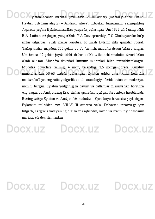 Eylaton   shahar   xarobasi   (mil.   avv.   VI-III   asrlar)   (mahalliy   aholi   Shahri
Haybar   deb   ham   ataydi)   –   Andijon   viloyati   Izboskan   tumanining   Yangiqishloq
fuqarolar yig‘ini Eylaton mahallasi yaqinida joylashgan. Uni 1932 - yili leningradlik
B.A. Latinin aniqlagan, yodgorlikda Y.A.Zadneprovskiy, T.G.Obolduyevalar ko‘p
ishlar   qilganlar.   Yirik   shahar   xarobasi   bo‘lmish   Eylaton   ikki   qismdan   iborat.
Tashqi shahar maydoni 200 gektar bo‘lib, birinchi mudofaa devori bilan o‘ralgan.
Uni   ichida   40   gektar   joyda   ichki   shahar   bo‘lib   u   ikkinchi   mudofaa   devori   bilan
o‘rab   olingan.   Mudofaa   devorlari   kuzatuv   minoralari   bilan   musta h kamlangan.
Mudofaa   devorlari   qalinligi   4   metr,   balandligi   2,5   metrga   boradi.   Kuzatuv
minoralari   har   50-60   metrda   joylashgan.   Eylaton   ushbu   davr   uchun   hozircha
ma’lum bo‘lgan eng katta yodgorlik bo‘lib, arxeologiya fanida butun bir madaniyat
nomini   bergan.   Eylaton   yodgorligiga   davriy   va   qatlamlar   xususiyatlari   bo‘yicha
eng yaqini bu Andijonning Eski shahar qismidan topilgan Sarvontepa hisoblanadi.
Buning ustiga Eylaton va Andijon bir  hu dudda – Qoradaryo  h avzasida joylashgan.
Eylatonni   miloddan   avv.   VII-VI-III   asrlarda   ya’ni   Dalvarzin   tanazzulga   yuz
tutgach, Farg‘ona vodiysining o‘ziga xos iqtisodiy, savdo va ma’muriy boshqaruv
markazi edi deyish mumkin.
56 