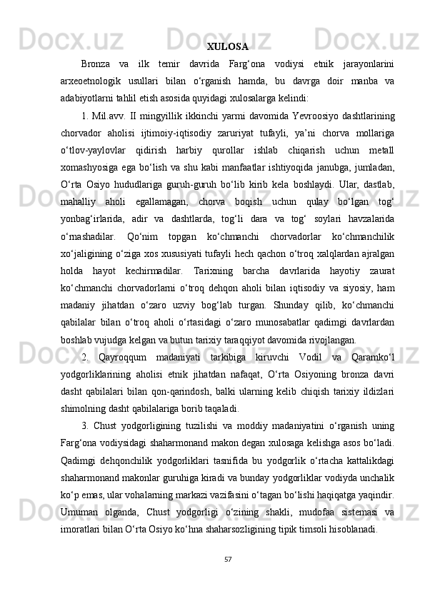 XULOSA
Bronza   va   ilk   temir   davrida   Farg‘ona   vodiysi   etnik   jarayonlarini
arxeoetnologik   usullari   bilan   o‘rganish   hamda,   bu   davrga   doir   manba   va
adabiyotlarni tahlil etish asosida quyidagi xulosalarga kelindi:
1.   Mil.avv.   II   mingyillik   ikkinchi   yarmi   davomida   Yevroosiyo   dashtlarining
chorvador   aholisi   ijtimoiy-iqtisodiy   zaruriyat   tufayli,   ya’ni   chorva   mollariga
o‘tlov-yaylovlar   qidirish   harbiy   qurollar   ishlab   chiqarish   uchun   metall
xomashyosiga   ega   bo‘lish   va   shu   kabi   manfaatlar   ishtiyoqida   janubga,   jumladan,
O‘rta   Osiyo   hududlariga   guruh-guruh   bo‘lib   kirib   kela   boshlaydi.   Ular,   dastlab,
mahalliy   aholi   egallamagan,   chorva   boqish   uchun   qulay   bo‘lgan   tog‘
yonbag‘irlarida,   adir   va   dashtlarda,   tog‘li   dara   va   tog‘   soylari   havzalarida
o‘rnashadilar.   Qo‘nim   topgan   ko‘chmanchi   chorvadorlar   ko‘chmanchilik
xo‘jaligining o‘ziga xos xususiyati  tufayli hech qachon o‘troq xalqlardan ajralgan
holda   hayot   kechirmadilar.   Tarixning   barcha   davrlarida   hayotiy   zaurat
ko‘chmanchi   chorvadorlarni   o‘troq   dehqon   aholi   bilan   iqtisodiy   va   siyosiy,   ham
madaniy   jihatdan   o‘zaro   uzviy   bog‘lab   turgan.   Shunday   qilib,   ko‘chmanchi
qabilalar   bilan   o‘troq   aholi   o‘rtasidagi   o‘zaro   munosabatlar   qadimgi   davrlardan
boshlab vujudga kelgan va butun tarixiy taraqqiyot davomida rivojlangan.
2.   Qayroqqum   madaniyati   tarkibiga   kiruvchi   Vodil   va   Qaramko‘l
yodgorliklarining   aholisi   etnik   jihatdan   nafaqat,   O‘rta   Osiyoning   bronza   davri
dasht   qabilalari   bilan   qon-qarindosh,   balki   ularning   kelib   chiqish   tarixiy   ildizlari
shimolning dasht qabilalariga borib taqaladi. 
3.   Chust   yodgorligining   tuzilishi   va   moddiy   madaniyatini   o‘rganish   uning
Farg‘ona vodiysidagi shaharmonand makon degan xulosaga kelishga asos bo‘ladi.
Qadimgi   dehqonchilik   yodgorliklari   tasnifida   bu   yodgorlik   o‘rtacha   kattalikdagi
shaharmonand makonlar guruhiga kiradi va bunday yodgorliklar vodiyda unchalik
ko‘p emas, ular vohalarning markazi vazifasini o‘tagan bo‘lishi haqiqatga yaqindir.
Umuman   olganda,   Chust   yodgorligi   o‘zining   shakli,   mudofaa   sistemasi   va
imoratlari bilan O‘rta Osiyo ko‘hna shaharsozligining tipik timsoli hisoblanadi .
57