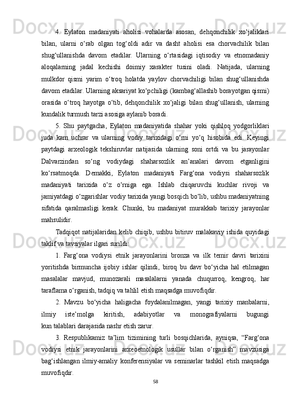 4.   Eylaton   madaniyati   aholisi   vohalarda   asosan,   dehqonchilik   xo‘jaliklari
bilan,   ularni   o‘rab   olgan   tog‘oldi   adir   va   dasht   aholisi   esa   chorvachilik   bilan
shug‘ullanishda   davom   etadilar.   Ularning   o‘rtasidagi   iqtisodiy   va   etnomadaniy
aloqalarning   jadal   kechishi   doimiy   xarakter   tusini   oladi.   Natijada,   ularning
mulkdor   qismi   yarim   o‘troq   holatda   yaylov   chorvachiligi   bilan   shug‘ullanishda
davom etadilar. Ularning aksariyat ko‘pchiligi (kambag‘allashib borayotgan qismi)
orasida   o‘troq   hayotga   o‘tib,   dehqonchilik   xo‘jaligi   bilan   shug‘ullanish,   ularning
kundalik turmush tarzi asosiga aylanib boradi .
5.   Shu   paytgacha ,   Eylaton   madaniyatida   shahar   yoki   qishloq   yodgorliklari
juda   kam   uchrar   va   ularning   vodiy   tarixidagi   o‘rni   yo‘q   hisobida   edi.   Keyingi
paytdagi   arxeologik   tekshiruvlar   natijasida   ularning   soni   ortdi   va   bu   jarayonlar
Dalvarzindan   so‘ng   vodiydagi   shaharsozlik   an’analari   davom   etganligini
ko‘rsatmoqda.   Demakki,   Eylaton   madaniyati   Farg‘ona   vodiysi   shaharsozlik
madaniyati   tarixida   o‘z   o‘rniga   ega.   Ishlab   chiqaruvchi   kuchlar   rivoji   va
jamiyatdagi o‘zgarishlar vodiy tarixida yangi bosqich bo‘lib, ushbu madaniyatning
sifatida   qaralmasligi   kerak.   Chunki,   bu   madaniyat   murakkab   tarixiy   jarayonlar
mahsulidir.
Tadqiqot   natijalaridan   kelib   chiqib,   ushbu   bitiruv   malakaviy   ishida   quyidagi
taklif va tavsiyalar ilgari surildi:
1.   Farg‘ona   vodiysi   etnik   jarayonlarini   bronza   va   ilk   temir   davri   tarixini
yoritishda   birmuncha   ijobiy   ishlar   qilindi,   biroq   bu   davr   bo‘yicha   hal   etilmagan
masalalar   mavjud,   munozarali   masalalarni   yanada   chuqurroq,   kengroq,   har
taraflama o‘rganish, tadqiq va tahlil etish maqsadga muvofiqdir.
2.   Mavzu   bo‘yicha   haligacha   foydalanilmagan,   yangi   tarixiy   manbalarni,
ilmiy   iste’molga   kiritish,   adabiyotlar   va   monografiyalarni   bugungi
kun talablari darajasida nashr etish zarur.
3.   Respublikamiz   ta’lim   tizimining   turli   bosqichlarida,   ayniqsa,   “Farg‘ona
vodiysi   etnik   jarayonlarini   arxeoetnologik   usullar   bilan   o‘rganish”   mavzusiga
bag‘ishlangan   ilmiy-amaliy   konferensiyalar   va   seminarlar   tashkil   etish   maqsadga
muvofiqdir.
58 