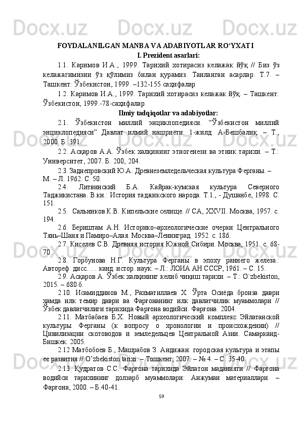 FOYDALANILGAN MANBA VA ADABIYOTLAR RO‘YXATI
I. Prezident asarlari:
1.1.   Каримов   И . А .,   1999.   Тарихий   хотирасиз   келажак   йўқ   //   Биз   ўз
келажагимизни   ўз   қўлимиз   билан   қурамиз .   Танланган   асарлар .   Т .7.   –
Ташкент :  Ўзбекистон , 1999. –132-155  саҳифалар  
1.2.   Каримов И.А., 1999. Тарихий хотирасиз келажак йўқ. – Ташкент:
Ўзбекистон, 1999.-78-саҳифалар .
Ilmiy tadqiqotlar va adabiyotlar:
2.1.   Ўзбекистон   миллий   энциклопедияси.   “Ўзбекистон   миллий
энциклопедияси”   Давлат   илмий   нашриёти.   1-жилд.   А-Бешбалиқ.   –   Т.,
2000. Б. 391.
2.2. Асқаров А.А. Ўзбек халқининг этногенези ва  этник  тарихи.  – Т.:
Университет, 2007. Б. 200, 204.
2. 3 .  Заднепровский Ю.А. Древнеземледельческая культура Ферганы. – 
М. – Л. 1962. С. 50.
2.4.   Литвинский   Б.А.   Кайрак-кумская   культура   Северного
Таджикистана. В.кн.: История таджикского народа. Т.1., - Душанбе, 1998. С.
151.
2.5.    Сальников К.В. Кипельские селище. // СА, XXVII. Москва, 1957. c.
194.
2.6.   Бернштам   А.Н.   Историко–археологические   очерки   Центрального
Тянь–Шаня и Памиро–Алая. Москва–Ленинград. 1952. с. 186.
2.7.  Киселев С.В. Древняя история Южной Сибири. Москва, 1951. с. 68-
70.
2.8.   Горбунова   Н.Г.   Культура   Ферганы   в   эпоху   раннего   железа.:
Автореф. дисс. … канд. истор. наук. – Л.: ЛОИА АН СССР, 1961. – С. 15.
2.9. Асқаров А. Ўзбек халқининг келиб чиқиш тарихи. – Т.: O`zbekiston,
2015. – 680 б.
2.10.   Исамиддинов   М.,   Рахматиллаев   Х.   Ўрта   Осиёда   бронза   даври
ҳамда   илк   темир   даври   ва   Фарғонанинг   илк   давлатчилик   муаммолари   //
Ўзбек давлатчилиги тарихида Фарғона водийси. Фарғона. 2004.
2. 11 .   Матбабаев   Б.Х.   Новый   археологический   комплекс   Эйлатанской
культуры   Ферганы   (к   вопросу   о   хронологии   и   происхождении)   //
Цивилизации   скотоводов   и   земледельцев   Центральной   Азии.   Самарканд-
Бишкек. 2005.
2.12   Матбобоев   Б.,  Машрабов  З.  Андижан:  городская  культура  и этапы
ее развития // O’zbekiston tarixi. – Тошкент, 2007. – № 4. – С. 35-40.
2.13.   Қудратов   С.С.   Фарғона   тарихида   Эйлатон   маданияти   //   Фарғона
водийси   тарихининг   долзарб   муаммолари:   Анжуман   материаллари.   –
Фарғона, 2000. – Б.40-41.
59 