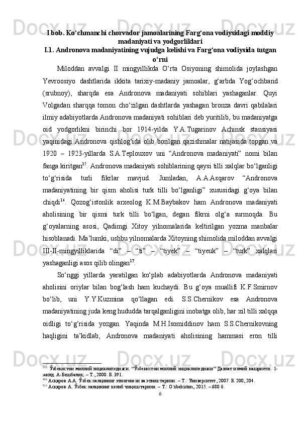 I   bob. Ko‘chmanchi chorvador jamoalarining Farg‘ona vodiysidagi moddiy
madaniyati va yodgorliklari
I.1. Andronova madaniyatining vujudga kelishi va Farg‘ona vodiysida tutgan
o‘rni
Miloddan   avvalgi   II   mingyillikda   O‘rta   Osiyoning   shimolida   joylashgan
Yevroosiyo   dashtlarida   ikkita   tarixiy-madaniy   jamoalar,   g‘arbda   Yog‘ochband
(srubnoy),   sharqda   esa   Andronova   madaniyati   sohiblari   yashaganlar.   Quyi
Volgadan   sharqqa   tomon   cho‘zilgan   dashtlarda   yashagan   bronza   davri   qabilalari
ilmiy adabiyotlarda Andronova madaniyati sohiblari deb yuritilib, bu madaniyatga
oid   yodgorlikni   birinchi   bor   1914-yilda   Y.A.Tugarinov   Achinsk   stansiyasi
yaqinidagi   Andronova   qishlog‘ida   olib   borilgan   qazishmalar   natijasida   topgan   va
1920   –   1923-yillarda   S.A.Teplouxov   uni   “Andronova   madaniyati”   nomi   bilan
fanga kiritgan 3 15
. Andronova madaniyati sohiblarining qaysi tilli xalqlar bo‘lganligi
to‘g‘risida   turli   fikrlar   mavjud.   Jumladan,   A.A.Asqarov   “Andronova
madaniyatining   bir   qism   aholisi   turk   tilli   bo‘lganligi”   xususidagi   g‘oya   bilan
chiqdi 4 16
.   Qozog‘istonlik   arxeolog   K.M.Baybakov   ham   Andronova   madaniyati
aholisining   bir   qismi   turk   tilli   bo‘lgan,   degan   fikrni   olg‘a   surmoqda.   Bu
g‘oyalarning   asosi,   Qadimgi   Xitoy   yilnomalarida   keltirilgan   yozma   manbalar
hisoblanadi. Ma’lumki, ushbu yilnomalarda Xitoyning shimolida miloddan avvalgi
III-II-mingyilliklarida   “di”   –   “ti”   –   “tiyek”   –   “tiyeuk”   –   “turk”   xalqlari
yashaganligi asos qilib olingan 5 17
.
So‘nggi   yillarda   yaratilgan   ko‘plab   adabiyotlarda   Andronova   madaniyati
aholisini   oriylar   bilan   bog‘lash   ham   kuchaydi.   Bu   g‘oya   muallifi   K.F.Smirnov
bo‘lib,   uni   Y.Y.Kuzmina   qo‘llagan   edi.   S.S.Chernikov   esa   Andronova
madaniyatining juda keng hududda tarqalganligini inobatga olib, har xil tilli xalqqa
oidligi   to‘g‘risida   yozgan.   Yaqinda   M.H.Isomiddinov   ham   S.S.Chernikovning
haqligini   ta’kidlab,   Andronova   madaniyati   aholisining   hammasi   eron   tilli
3
15
  Ўзбекистон миллий энциклопедияси. “Ўзбекистон миллий энциклопедияси” Давлат  илмий нашриёти.   1-
жилд. А-Бешбалиқ. – Т., 2000. Б. 391.
4
16
 Асқаров А.А. Ўзбек халқининг этногенези ва этник тарихи. – Т.: Университет, 2007. Б. 200, 204.
5
17
 Асқаров А. Ўзбек халқининг келиб чиқиш тарихи. – Т.: O`zbekiston, 2015. – 680 б.
6
