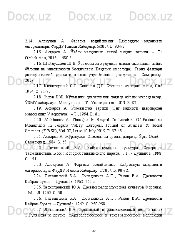 2.14.   Алохунов   А.   Фарғона   водийсининг   Қайроққум   маданияти
ёдгорликлари. ФарДУ Илмий Хабарлар, 5/2017. Б. 90-92.
2. 15 .   Асқаров   А.   Ўзбек   халқининг   келиб   чиқиш   тарихи.   –   Т.:
O`zbekiston, 2015. – 680 б.
2. 16 . Шайдуллаев Ш.Б. Ўзбекистон ҳудудида давлатчиликнинг пайдо
бўлиши   ва   ривожланиш   босқичлари   (Бақтрия   мисолида).   Тарих   фанлари
доктори  илмий  даражасини олиш учун  ёзилган  диссертация.  –Самарқанд,
2009.
2. 17 .   Кляшторный   С.Г.   Савинов   Д.Г.   Степные   империи   Азии,   Снб
1994. С. 71-73.
2.18.   Эшов   Б.Ж.   Кўчманчи   давлатчилик   ҳақида   айрим   мулоҳазалар.
ЎЗМУ хабарлари. Махсус сон. – Т.: Университет, 2013. Б. 82.
2. 19 .   Асқаров   А.   Ўзбекистон   тарихи   (Энг   қадимги   даврлардан
эрамизнинг V асригача). – Т., 1994. Б. 61.
2. 20 .   Alokhunov   A.   Thoughts   In   Regard   To   Location   Of   Pastoralists
Monuments   In   Fergana   Valley.   European   Journal   of   Business   &   Social
Sciences. (EJBSS), Vol-07, Issue-10 July 2019. P. 37-48.
2. 21 . Асқаров А. Жўрақулов. Энеолит ва бронза даврида Ўрта Осиё. –
Самарқанд, 1984. Б. 65.
2. 2 2 .   Литвинский   Б.А.   Кайрак-кумская   культура   Северного
Таджикистана. В.кн.: История таджикского народа. Т.1., - Душанбе, 1998.
С. 151.
2. 23 .   Алохунов   А.   Фарғона   водийсининг   Қайроққум   маданияти
ёдгорликлари. ФарДУ Илмий Хабарлар, 5/2017. Б. 90-92.
2. 24 .   Литвинский   Б.А.,   Окладников   А.П.,   Ранов   В.А.   Древности
Кайрак-кумов. – Душанбе, 1962. 262 с.
2. 25 . Заднепровский Ю.А. Древнеземледельческая культура Ферганы.
– М. – Л. 1962. С. 50.
2. 26 .   Литвинский   Б.А.,   Окладников   А.П.,   Ранов   В.А.   Древности
Кайрак-Кумов. – Душанбе. 1962. С. 250-258.
2. 27 .   Литвинский   Б.А.   Бронзовый   и   раннежелезный   век,   в   книге
Э.Гулямова   и   другие.   «Археологические   и   этнографические   коллекции
60 