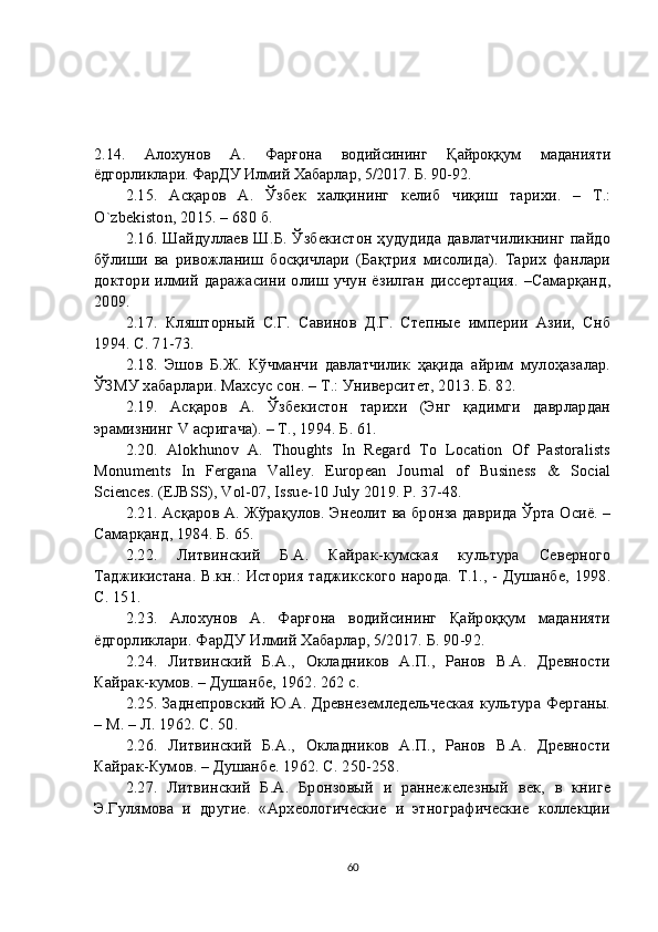2.14.   Алохунов   А.   Фарғона   водийсининг   Қайроққум   маданияти
ёдгорликлари. ФарДУ Илмий Хабарлар, 5/2017. Б. 90-92.
2. 15 .   Асқаров   А.   Ўзбек   халқининг   келиб   чиқиш   тарихи.   –   Т.:
O`zbekiston, 2015. – 680 б.
2. 16 . Шайдуллаев Ш.Б. Ўзбекистон ҳудудида давлатчиликнинг пайдо
бўлиши   ва   ривожланиш   босқичлари   (Бақтрия   мисолида).   Тарих   фанлари
доктори  илмий  даражасини олиш учун  ёзилган  диссертация.  –Самарқанд,
2009.
2. 17 .   Кляшторный   С.Г.   Савинов   Д.Г.   Степные   империи   Азии,   Снб
1994. С. 71-73.
2.18.   Эшов   Б.Ж.   Кўчманчи   давлатчилик   ҳақида   айрим   мулоҳазалар.
ЎЗМУ хабарлари. Махсус сон. – Т.: Университет, 2013. Б. 82.
2. 19 .   Асқаров   А.   Ўзбекистон   тарихи   (Энг   қадимги   даврлардан
эрамизнинг V асригача). – Т., 1994. Б. 61.
2. 20 .   Alokhunov   A.   Thoughts   In   Regard   To   Location   Of   Pastoralists
Monuments   In   Fergana   Valley.   European   Journal   of   Business   &   Social
Sciences. (EJBSS), Vol-07, Issue-10 July 2019. P. 37-48.
2. 21 . Асқаров А. Жўрақулов. Энеолит ва бронза даврида Ўрта Осиё. –
Самарқанд, 1984. Б. 65.
2. 2 2 .   Литвинский   Б.А.   Кайрак-кумская   культура   Северного
Таджикистана. В.кн.: История таджикского народа. Т.1., - Душанбе, 1998.
С. 151.
2. 23 .   Алохунов   А.   Фарғона   водийсининг   Қайроққум   маданияти
ёдгорликлари. ФарДУ Илмий Хабарлар, 5/2017. Б. 90-92.
2. 24 .   Литвинский   Б.А.,   Окладников   А.П.,   Ранов   В.А.   Древности
Кайрак-кумов. – Душанбе, 1962. 262 с.
2. 25 . Заднепровский Ю.А. Древнеземледельческая культура Ферганы.
– М. – Л. 1962. С. 50.
2. 26 .   Литвинский   Б.А.,   Окладников   А.П.,   Ранов   В.А.   Древности
Кайрак-Кумов. – Душанбе. 1962. С. 250-258.
2. 27 .   Литвинский   Б.А.   Бронзовый   и   раннежелезный   век,   в   книге
Э.Гулямова   и   другие.   «Археологические   и   этнографические   коллекции
60