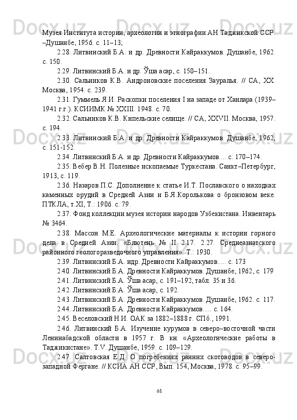 Музея Института истории, археологии и этнографии АН Таджикской ССР.
–Душанбе, 1956. с. 11–13;
2. 28 . Литвинский Б.А. и др. Древности Кайраккумов. Душанбе, 1962.
c. 150.
2. 29 . Литвинский Б.А. и др. Ўша асар, c. 150–151.
2. 30 .   Сальников   К.В.   Андроновские   поселения   Зауралья.   //   СА,   XX.
Москва, 1954. c. 239.
2. 31 . Гуммель Я.И. Раскопки поселения I на западе от Ханлара (1939–
1941 г.г.). КСИИМК № XXIII. 1948. c. 70.
2. 32 . Сальников К.В. Кипельские селище. // СА, XXVII. Москва, 1957.
c. 194.
2. 33 . Литвинский Б.А. и др. Древности Кайраккумов. Душанбе, 1962,
c. 151-152.
2. 34 . Литвинский Б.А. и др. Древности Кайраккумов.... c. 170–174.
2. 35 . Вебер В.Н. Полезные ископаемые Туркестана. Санкт–Петербург,
1913, с. 119.
2. 36 . Назаров П.С. Дополнение к статье И.Т. Пославского о находках
каменных   орудий   в   Средней   Азии   и   Б.Я.Королькова   о   бронзовом   веке.
ПТКЛА, т.XI, Т.: 1906. с. 79.
2. 37 . Фонд коллекции музея истории народов Узбекистана. Инвентарь
№ 3464.
2. 38 .   Массон   М.Е.   Археологические   материалы   к   истории   горного
дела   в   Средней   Азии.   «Блютень   №   II   2.17.   2.27.   Среднеазиатского
районного геологоразведочного управления». Т.: 1930.
2. 39 . Литвинский Б.А. идр. Древности Кайраккумов..... c. 173
2. 40 . Литвинский Б.А. Древности Кайраккумов. Душанбе, 1962, c. 179
2. 41 . Литвинский Б.А. Ўша асар, c. 191–192, табл. 35 и 36.
2. 42 . Литвинский Б.А. Ўша асар, c. 192.
2. 43 . Литвинский Б.А. Древности Кайраккумов. Душанбе, 1962. c. 117.
2. 44 . Литвинский Б.А. Древности Кайраккумов..... c. 164.
2. 45 . Веселовский Н.И. ОАК за 1882–1888 г. СПб., 1991.
2. 46 .   Литвинский   Б.А.   Изучение   курумов   в   северо–восточной   части
Ленинабадской   области   в   1957   г.   В   кн.   «Археологические   работы   в
Таджикистане». Т.V. Душанбе, 1959. c. 109–129.
2. 47 .   Салтовская   Е.Д.   О   погребениях   ранних   скотоводов   в   северо-
западной Фергане. // КСИА АН ССР, Вып. 154, Москва, 1978. с. 95–99.
61 