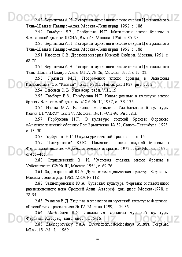 2. 48 . Бернштам А.Н. Историко–археологические очерки Центрального
Тянь–Шаня и Памиро–Алая. Москва–Ленинград. 1952. с. 186.
2. 49 .   Гамбург   Б.З.,   Горбунова   Н.Г.   Могильник   эпохи   бронзы   в
Ферганской долине. КСИА, Вып.63. Москва. 1956. с. 85–93
2. 50 . Бернштам А.Н. Историко–археологические очерки Центрального
Тянь–Шаня и Памиро–Алая. Москва–Ленинград. 1952. с. 186
2. 51 . Киселев С.В. Древняя история Южной Сибири. Москва, 1951. с.
68-70.
2. 52 . Бернштам А.Н. Историко–археологические очерки Центрального
Тянь-Шаня и Памиро-Алая. МИА, № 26, Москва. 1952. с 19–22.
2. 53 .   Грязнов   М.П.   Погребения   эпохи   бронзы   в   Западном
Казахистане. Сб. “Казаки” , Вып. № XI. Ленинград,1927. рис. 20, 2.
2. 54 . Киселев С. В. Ўша асар, табл. VIII, 15.
2. 55 .   Гамбург   Б.З.,   Горбунова   Н.Г.   Новые   данные   о   культуре   эпохи
бронзы Ферганской долины. // СА № III, 1957, c.133–135.
2. 56 .   Итина   М.А.   Раскопки   могильника   Тазабагъябской   культуры
Кокча III. “МХЭ”, Вып.V, Москва, 1961. –С.3-96, Рис.28,3.
2. 57 .   Горбунова   Н.Г.   О   культуре   степной   бронзы   Ферганы.
«Археологический сборник Гос.Эрмитажа» № 32, Санкт–Петербург, 1995.
c. 13–30.
2. 58 . Горбунова Н.Г. О культуре степной бронзы…... c. 15.
2. 59 .   Пиотровский   Ю.Ю.   Памятник   эпохи   поздней   бронзы   в
Ферганской долине. «Археологические открытия 1972 года» Москва, 1973.
c. 465–466.
2. 60 .   Спришевский   В.   И.   Чустская   стоянка   эпохи   бронзы   в
Узбекистане. СЭ № III, Москва-1954, с. 69-76.
2. 61 . Заднепровский Ю.А. Древнеземледельческая культура Ферганы.
Москва-Ленинград. 1962. МИА № 118
2. 62 .   Заднепровский   Ю.А.   Чустская   культура   Ферганы   и   памятники
раннежелезного   века   Средней   Азии.   Автореф.   док.   дисс.   Москва-1978,   с.
28-34
2. 63 . Рузанов В.Д. Еще раз о хронологии чустской культуры Ферганы.
«Российская археология» № IV, Москва-1999, с. 24-35.
2. 64 .   Матбобоев   Б.Х.   Локальные   варианты   чустской   культуры
Ферганы. Автореф. канд. дисс…с.15-16.
2. 65 .   Zadneprovskiy   Yu.A.   Drevnezemledelcheskaya   kultura   Ferganы.
MIA-118. -M., L.: 1962.
62 