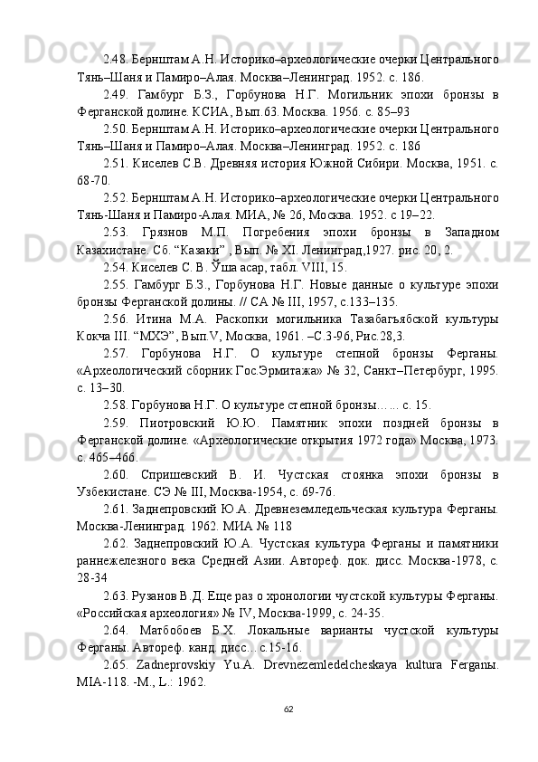 2. 48 . Бернштам А.Н. Историко–археологические очерки Центрального
Тянь–Шаня и Памиро–Алая. Москва–Ленинград. 1952. с. 186.
2. 49 .   Гамбург   Б.З.,   Горбунова   Н.Г.   Могильник   эпохи   бронзы   в
Ферганской долине. КСИА, Вып.63. Москва. 1956. с. 85–93
2. 50 . Бернштам А.Н. Историко–археологические очерки Центрального
Тянь–Шаня и Памиро–Алая. Москва–Ленинград. 1952. с. 186
2. 51 . Киселев С.В. Древняя история Южной Сибири. Москва, 1951. с.
68-70.
2. 52 . Бернштам А.Н. Историко–археологические очерки Центрального
Тянь-Шаня и Памиро-Алая. МИА, № 26, Москва. 1952. с 19–22.
2. 53 .   Грязнов   М.П.   Погребения   эпохи   бронзы   в   Западном
Казахистане. Сб. “Казаки” , Вып. № XI. Ленинград,1927. рис. 20, 2.
2. 54 . Киселев С. В. Ўша асар, табл. VIII, 15.
2. 55 .   Гамбург   Б.З.,   Горбунова   Н.Г.   Новые   данные   о   культуре   эпохи
бронзы Ферганской долины. // СА № III, 1957, c.133–135.
2. 56 .   Итина   М.А.   Раскопки   могильника   Тазабагъябской   культуры
Кокча III. “МХЭ”, Вып.V, Москва, 1961. –С.3-96, Рис.28,3.
2. 57 .   Горбунова   Н.Г.   О   культуре   степной   бронзы   Ферганы.
«Археологический сборник Гос.Эрмитажа» № 32, Санкт–Петербург, 1995.
c. 13–30.
2. 58 . Горбунова Н.Г. О культуре степной бронзы…... c. 15.
2. 59 .   Пиотровский   Ю.Ю.   Памятник   эпохи   поздней   бронзы   в
Ферганской долине. «Археологические открытия 1972 года» Москва, 1973.
c. 465–466.
2. 60 .   Спришевский   В.   И.   Чустская   стоянка   эпохи   бронзы   в
Узбекистане. СЭ № III, Москва-1954, с. 69-76.
2. 61 . Заднепровский Ю.А. Древнеземледельческая культура Ферганы.
Москва-Ленинград. 1962. МИА № 118
2. 62 .   Заднепровский   Ю.А.   Чустская   культура   Ферганы   и   памятники
раннежелезного   века   Средней   Азии.   Автореф.   док.   дисс.   Москва-1978,   с.
28-34
2. 63 . Рузанов В.Д. Еще раз о хронологии чустской культуры Ферганы.
«Российская археология» № IV, Москва-1999, с. 24-35.
2. 64 .   Матбобоев   Б.Х.   Локальные   варианты   чустской   культуры
Ферганы. Автореф. канд. дисс…с.15-16.
2. 65 .   Zadneprovskiy   Yu.A.   Drevnezemledelcheskaya   kultura   Ferganы.
MIA-118. -M., L.: 1962.
62