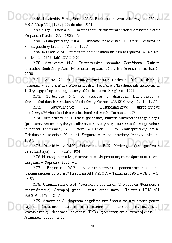 2. 66 .   Litvinskiy   B.A.,   Ranov   V.A.   Raskopki   navesa   Ak-tangi   v   1959   g.
ART. Vыp.VII, (1959). Dushanbe: 1961
2. 67 . Sagdullayev A.S. O sootnoshenii drevnezemledelcheskix kompleksov
Ferganы i Baktrii. SA. -1985. -№4.
2. 68 .   Zadneprovskiy   Yu.A.   Oshskoye   poseleniye.   K   istorii   Ferganы   v
epoxu pozdney bronzы. Muras.: 1997.
2. 69 .   Masson V.M. Drevnezemledelcheskaya kultura Margianы. MIA vыp.
73, M., L.: 1959, tabl. XVII-XX.
2. 70 .   Avanesova   N.A.   Drevneyshiye   nomadы   Zerafshana.   Kultura
nomadov   Sentralnoy   Azii.   Materialы   mejdunarodnoy   konferensii.  Samarkand.:
2008
2. 71 .   Ivanov   G.P.   Problemnыye   voprosы   periodizatsii   kulturы   drevney
Ferganы.   V sb.  Farg ona  o lkashunosligi.  Farg ona  o lkashunoslik   muzeyiningʻ ʻ ʻ ʻ
100-yilligiga bag ishlangan ilmiy ishlar to plami. Farg ona., 1996.	
ʻ ʻ ʻ
2. 72 .   Gorbunova   N.G.   K   voprosu   o   datirovke   kompleksov   s
shurabashatskoy keramikoy v Vostochnoy Fergane // ASGE, vыp. 17. L., 1977.
2. 73.   Gavryushenko   P.P.   Kulunchakskoye   ukreplennoye
poseleniye//Avtoreferat dissertatsii kand. ist. nauk. Tashkent.: 1970.
2. 74 . Isamiddinov M.X. Istoki gorodskoy kulturы Samarkandskogo Sogda
(problemы vzaimodeystviya kulturnыx traditsiy v epoxu rannejeleznogo veka i
v   period   antichnosti).   -T..:   Iz-vo   A.Kadыri.   20025.   Zadneprovskiy   Yu.A.
Oshskoye   poseleniye.   K   istorii   Ferganы   v   epoxu   pozdney   bronzы.   Muras.:
1997.
2. 75 .   Isamiddinov   M.X.,   Suleymanov   R.X.   Yerkurgan   (stratigrafiya   i
periodizatsiya). -T..: “Fan”, 1984
2. 76 . Исомиддинов М., Алохунов А. Фарғона водийси бронза ва темир
даврида. – Фарғона, 2021. – Б. 
2. 77 .   Воронец   М.Э.   Археологическая   рекогносцировка   по
Наманганской области // Известия АН УзССР. – Ташкент, 1951. – № 5. – С.
93-97.
2. 78 .   Спришевский   В.И.   Чустское   поселение   (К   истории   Ферганы   в
эпоху бронзы).: Автореф. дисс. … канд. истор. наук. – Ташкент: ИИА АН
УзССР, 1967. – С. 7.
2. 79 .   Алохунов   А.   Фарғона   водийсининг   бронза   ва   илк   темир   даври
тарихи   (маданий,   ижтимоий-иқтисодий   ва   сиёсий   муносабатлар
муаммолари).   Фалсафа   доктори   (РhD)   диссертацияси   автореферати.   –
Андижон, 2020. – Б.13. 
63 