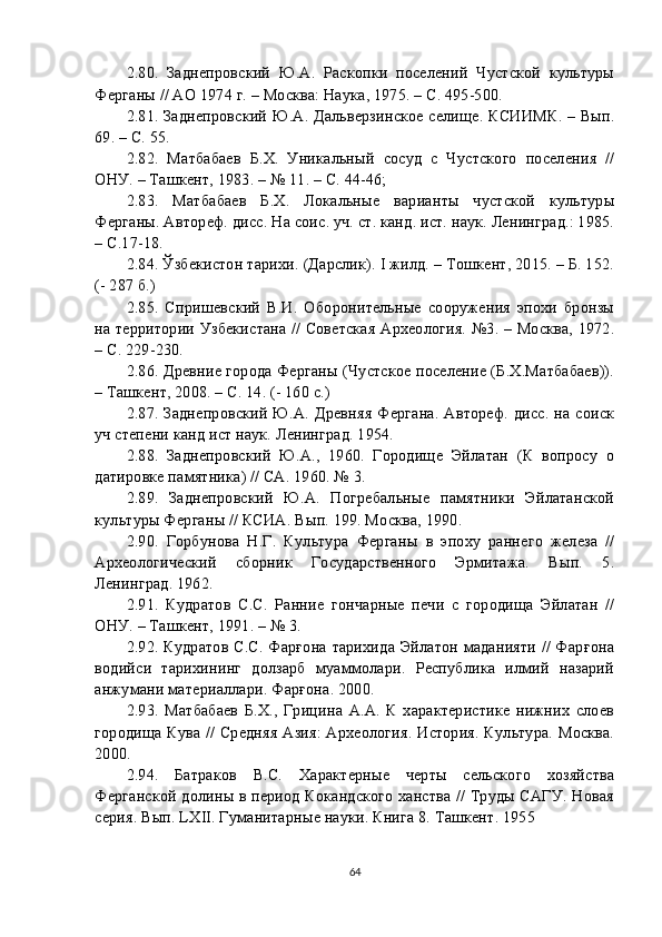 2. 80 .   Заднепровский   Ю.А.   Раскопки   поселений   Чустской   культуры
Ферганы // АО 1974 г. – Москва: Наука, 1975. – С. 495-500.
2. 81 . Заднепровский Ю.А. Дальверзинское селище. КСИИМК. – Вып.
69. – С. 55. 
2. 82 .   Матбабаев   Б.Х.   Уникальный   сосуд   с   Чустского   поселения   //
ОНУ. – Ташкент, 1983. – № 11. – С. 44-46; 
2. 83 .   Матбабаев   Б.Х.   Локальные   варианты   чустской   культуры
Ферганы. Автореф. дисс. На соис. уч. ст. канд. ист. наук. Ленинград.: 1985.
– С.17-18.
2. 84 . Ўзбекистон тарихи. (Дарслик). I жилд. – Тошкент, 2015. – Б. 152.
(- 287 б.)
2. 85 .   Спришевский   В.И.   Оборонительные   сооружения   эпохи   бронзы
на территории Узбекистана // Советская Археология. №3. – Москва, 1972.
– С. 229-230.
2. 86 . Древние города Ферганы (Чустское поселение (Б.Х.Матбабаев)).
– Ташкент, 2008. – С. 14. (- 160 с.)
2. 87 . Заднепровский Ю.А. Древняя Фергана. Автореф. дисс. на соиск
уч степени канд ист наук. Ленинград. 1954.
2. 88 .   Заднепровский   Ю.А.,   1960.   Городище   Эйлатан   (К   вопросу   о
датировке памятника) // СА. 1960. № 3.
2. 89 .   Заднепровский   Ю.А.   Погребальные   памятники   Эйлатанской
культуры Ферганы // КСИА. Вып. 199. Москва, 1990.
2. 90 .   Горбунова   Н.Г.   Культура   Ферганы   в   эпоху   раннего   железа   //
Археологический   сборник   Государственного   Эрмитажа.   Вып.   5.
Ленинград. 1962.
2. 91 .   Кудратов   C.C.   Ранние   гончарные   печи   с   городища   Эйлатан   //
ОНУ. – Ташкент, 1991. – № 3.
2. 92 . Кудратов С.С. Фарғона тарихида Эйлатон маданияти // Фарғона
водийси   тарихининг   долзарб   муаммолари.   Республика   илмий   назарий
анжумани материаллари. Фарғона. 2000.
2. 93 .   Матбабаев   Б.Х.,   Грицина   А.А.   К   характеристике   нижних   слоев
городища Кува // Средняя Азия: Археология. История. Культура. Москва.
2000.
2. 94 .   Батраков   В.С.   Характерные   черты   сельского   хозяйства
Ферганской долины в период Кокандского ханства // Труды САГУ. Новая
серия. Вып. LXII. Гуманитарные науки. Книга 8. Ташкент. 1955
64