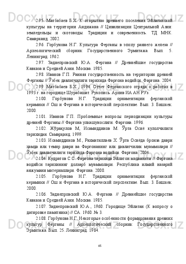 2. 95 .   Матбабаев   Б.Х.   К   открытию   древнего   поселения   Эйлатанской
культуры   на   территории   Андижана   //   Цивилизации   Центральной   Азии:
земледельцы   и   скотоводы.   Традиции   и   современность.   ТД   МНК.
Самарканд. 2002.
2. 96 .   Горбунова   Н.Г.   Культура   Ферганы   в   эпоху   раннего   железа   //
Археологический   сборник   Государственного   Эрмитажа.   Вып.   5.
Ленинград. 1962.
2. 97 .   Заднепровский   Ю.А.   Фергана   //   Древнейшие   государства
Кавказа и Средней Азии. Москва. 1985.
2. 98 .   Иванов   Г.П.   Ранняя   государственность   на   территории   древней
Ферганы // Ўзбек давлатчилиги тарихида Фарғона водийси. Фарғона. 2004.
2. 99 .   Матбабаев   Б.Х.,   1994.   Отчет   Ферганского   отряда   о   работах   в
1993 г. на городище Шурабашат. Рукопись. Архив ИА АН РУз.
2. 100 .   Горбунова   Н.Г.   Традиции   орнаментации   ферганской
керамики   //   Ош   и   Фергана   в   исторической   перспективе.   Вып.   3.   Бишкек.
2000.
2. 101 .   Иванов   Г.П.   Проблемные   вопросы   периодизации   культуры
древней Ферганы // Фарғона улкашунослиги. Фарғона. 1996.
2. 102 .   Жўрақулов   М,   Исамиддинов   М.   Ўрта   Осиё   кулолчилиги
тарихидан. Самарқанд. 1999.
2. 103 .   Исамиддинов   М.,   Рахматиллаев   Х.   Ўрта   Осиёда   бронза   даври
ҳамда   илк   темир   даври   ва   Фарғонанинг   илк   давлатчилик   муаммолари   //
Ўзбек давлатчилиги тарихида Фарғона водийси. Фарғона. 2004.
2. 104 . Кудратов С.С. Фарғона тарихида Эйлатон маданияти // Фарғона
водийси   тарихининг   долзарб   муаммолари.   Республика   илмий   назарий
анжумани материаллари. Фарғона. 2000.
2. 105 .   Горбунова   Н.Г.   Традиции   орнаментации   ферганской
керамики   //   Ош   и   Фергана   в   исторической   перспективе.   Вып.   3.   Бишкек.
2000.
2. 106 .   Заднепровский   Ю.А.   Фергана   //   Древнейшие   государства
Кавказа и Средней Азии. Москва. 1985.
2. 107 .   Заднепровский   Ю.А.,   1960.   Городище   Эйлатан   (К   вопросу   о
датировке памятника) // СА. 1960. № 3.
2. 108 . Горбунова Н.Г. Некоторые особенности формирования древних
культур   Ферганы   //   Археологический   сборник   Государственного
Эрмитажа. Вып. 25. Ленинград. 1984.
65