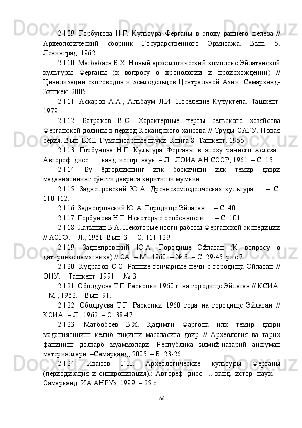 2. 109 .   Горбунова   Н.Г.   Культура   Ферганы   в   эпоху   раннего   железа   //
Археологический   сборник   Государственного   Эрмитажа.   Вып.   5.
Ленинград. 1962.
2. 110 . Матбабаев Б.Х. Новый археологический комплекс Эйлатанской
культуры   Ферганы   (к   вопросу   о   хронологии   и   происхождении)   //
Цивилизации   скотоводов   и   земледельцев   Центральной   Азии.   Самарканд-
Бишкек. 2005.
2.1 11 .   Аскаров   А.А.,   Альбаум   Л.И.   Поселение   Кучуктепа.   Ташкент.
1979.
2.11 2 .   Батраков   В.С.   Характерные   черты   сельского   хозяйства
Ферганской долины в период Кокандского ханства // Труды САГУ. Новая
серия. Вып. LXII. Гуманитарные науки. Книга 8. Ташкент. 1955.
2.1 13 .   Горбунова   Н.Г.   Культура   Ферганы   в   эпоху   раннего   железа.:
Автореф. дисс. … канд. истор. наук. – Л.: ЛОИА АН СССР, 1961. – С. 15.
2.1 14 .   Бу   ёдгорликнинг   илк   босқичини   илк   темир   даври
маданиятининг сўнгги даврига киритиши мумкин.
2.1 15 .   Заднепровский   Ю.А.   Древнеземледелческая   культура   ...   –   С.
110-112.
2.1 16 . Заднепровский Ю.А. Городище Эйлатан ... – С. 40.
2.1 17 . Горбунова Н.Г. Некоторые особенности … – С. 101
2.1 18 . Латынин Б.А. Некоторые итоги работы Ферганской экспедиции
// АСГЭ. – Л., 1961. Вып. 3. – С. 111-129.
2.1 19 .   Заднепровский   Ю.А.   Городище   Эйлатан   (К   вопросу   о
датировке памятника) // СА. – М., 1960. – № 3. – С. 29-45, рис.7.
2.1 20 .   Кудратов   С.С.   Ранние   гончарные   печи   с   городища   Эйлатан   //
ОНУ. – Ташкент: 1991. – № 3.
2.1 21 . Оболдуева Т.Г. Раскопки 1960 г. на городище Эйлатан // КСИА.
– М., 1962. – Вып. 91.
2.1 22 .   Оболдуева   Т.Г.   Раскопки   1960   года   на   городище   Эйлатан   //
КСИА. – Л., 1962. – С. 38-47
2.1 23 .   Матбобоев   Б.Х.   Қадимги   Фарғона   илк   темир   даври
маданиятининг   келиб   чиқиши   масаласига   доир   //   Археология   ва   тарих
фанининг   долзарб   муаммолари:   Республика   илмий-назарий   анжуман
материаллари. –Самарқанд, 2005. – Б. 23-26
2.1 24 .   Иванов   Г.П.   Археологические   культуры   Ферганы
(периодизация   и   синхронизация).:   Автореф.   дисс.   ...   канд.   истор.   наук.   –
Самарканд: ИА АНРУз, 1999. – 25 с.
66 