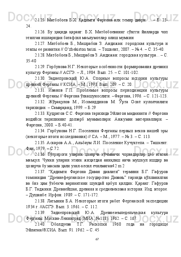 2.1 25 . Матбобоев  Б.Х. Қадимги Фарғона илк темир  даври. ... – Б. 23-
24.
2.1 26 .   Бу   ҳақида   қаранг:   Б.Х.   Матбобоевнинг   сўнгги   йилларда   чоп
этилган ишларидан батафсил маълумотлар олиш мумкин
2.1 27 .   Матбобоев   Б.,   Машрабов   З.   Андижан:   городская   культура   и
этапы ее развития // O’zbekiston tarixi. – Тошкент, 2007. – № 4. – С. 35-40.
2.1 28 . Матбобоев Б., Машрабов З. Андижан: городская культура... – С.
35-40
2.1 29 . Горбунова Н.Г. Некоторые особенности формирования древних
культур Ферганы // АСГЭ. – Л., 1984. Вып. 25. – С. 101-102.
2.1 30 .   Заднепровский   Ю.А.   Спорные   вопросы   истории   культуры
древней Ферганы // КСИА. – М., 1993. Вып. 209. – С. 20.
2.1 31 .   Иванов   Г.П.   Проблемые   вопросы   периодизации   культуры
древней Ферганы // Фарғона ўлкашунослиги. –Фарғона, 1996. – С. 121-123.
2.1 32 .   Жўрақулов   М.,   Исомиддинов   М.   Ўрта   Осиё   кулолчилиги
тарихидан. – Самарқанд, 1999. – Б.29
2.1 33 . Қудратов С.С. Фарғона тарихида Эйлатон маданияти // Фарғона
водийси   тарихининг   долзарб   муаммолари:   Анжуман   материаллари.   –
Фарғона, 2000. – Б.40-41.
2.1 34 .   Горбунова   Н.Г.   Поселения   Ферганы   первых   веков   нашей   эры
(некоторые итоги исследования) // СА. – М., 1977. – № 3. – С. 113.
2.1 35 . Аскаров А.А., Альбаум Л.И. Поселение Кучуктепа. – Ташкент:
Фан, 1979. – С.72.
2.1 36 .   Тўғрироғи   уларни   ҳозирча   кўчманчи   чорвадорлар   деб   атаган
маъқул.   Чунки   уларни   этник   жиҳатдан   аниқлаш   анча   мушкул   ишдир   ва
ҳозирча бу масала ҳали узил-кесил ечилмаган42 m 2
2.1 37 .   “Қадимги   Фарғона   Даван   давлати”   термини   Б.Г.   Гафуров
томонидан   “Древнеферганское   государство   Давань”   тарзида   қўлланилган
ва   биз   ҳам   ўзбекча   вариантини   шундай   қабул   қилдик.   Қаранг:   Гафуров
Б.Г. Таджики. Древнейшая, древняя и средневековая история. Изд. второе.
– Душанбе: Ирфон. 1989. – С. 171-172.
2.1 38 .   Латынин   Б.А.   Некоторые   итоги   работ   Ферганской   экспедиции
1934 г. //АСГЭ. Вып. 3. 1961. – С. 112.
2.1 39 .   Заднепровский   Ю.А.   Древнеземледельческая   культура
Ферганы. Москва-Ленинград (МИА, №118). 1962. – С. 167.
2.1 40 .   Оболдуева   Т.Г.   Раскопки   1960   года   на   городище
Эйлатан//КСИА. Вып. 91. 1962. – С. 45
67