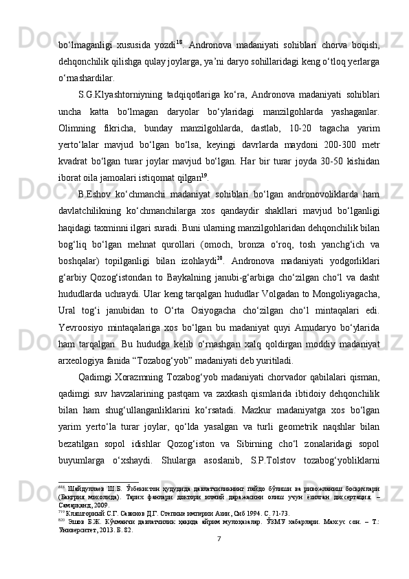 bo‘lmaganligi   xususida   yozdi 6 18
.   Andronova   madaniyati   sohiblari   chorva   boqish,
dehqonchilik qilishga qulay joylarga, ya’ni daryo sohillaridagi keng o‘tloq yerlarga
o‘rnashardilar.
S.G.Klyashtorniyning   tadqiqotlariga   ko‘ra,   Andronova   madaniyati   sohiblari
uncha   katta   bo‘lmagan   daryolar   bo‘ylaridagi   manzilgohlarda   yashaganlar.
Olimning   fikricha,   bunday   manzilgohlarda,   dastlab,   10-20   tagacha   yarim
yerto‘lalar   mavjud   bo‘lgan   bo‘lsa,   keyingi   davrlarda   maydoni   200-300   metr
kvadrat   bo‘lgan   turar   joylar   mavjud   bo‘lgan.   Har   bir   turar   joyda   30-50   kishidan
iborat oila jamoalari istiqomat qilgan 7 19
. 
B.Eshov   ko‘chmanchi   madaniyat   sohiblari   bo‘lgan   andronovoliklarda   ham
davlatchilikning   ko‘chmanchilarga   xos   qandaydir   shakllari   mavjud   bo‘lganligi
haqidagi taxminni ilgari suradi. Buni ularning manzilgohlaridan dehqonchilik bilan
bog‘liq   bo‘lgan   mehnat   qurollari   (omoch,   bronza   o‘roq,   tosh   yanchg‘ich   va
boshqalar)   topilganligi   bilan   izohlaydi 8 20
.   Andronova   madaniyati   yodgorliklari
g‘arbiy   Qozog‘istondan   to   Baykalning   janubi-g‘arbiga   cho‘zilgan   cho‘l   va   dasht
hududlarda uchraydi. Ular keng tarqalgan hududlar Volgadan to Mongoliyagacha,
Ural   tog‘i   janubidan   to   O‘rta   Osiyogacha   cho‘zilgan   cho‘l   mintaqalari   edi.
Yevroosiyo   mintaqalariga   xos   bo‘lgan   bu   madaniyat   quyi   Amudaryo   bo‘ylarida
ham   tarqalgan.   Bu   hududga   kelib   o‘rnashgan   xalq   qoldirgan   moddiy   madaniyat
arxeologiya fanida “Tozabog‘yob” madaniyati deb yuritiladi. 
Qadimgi   Xorazmning   Tozabog‘yob  madaniyati  chorvador   qabilalari  qisman,
qadimgi   suv   havzalarining   pastqam   va   zaxkash   qismlarida   ibtidoiy   dehqonchilik
bilan   ham   shug‘ullanganliklarini   ko‘rsatadi.   Mazkur   madaniyatga   xos   bo‘lgan
yarim   yerto‘la   turar   joylar,   qo‘lda   yasalgan   va   turli   geometrik   naqshlar   bilan
bezatilgan   sopol   idishlar   Qozog‘iston   va   Sibirning   cho‘l   zonalaridagi   sopol
buyumlarga   o‘xshaydi.   Shularga   asoslanib,   S.P.Tolstov   tozabog‘yobliklarni
6
18
  Шайдуллаев   Ш.Б.   Ўзбекистон   ҳудудида   давлатчиликнинг   пайдо   бўлиши   ва   ривожланиш   босқичлари
(Бақтрия   мисолида).   Тарих   фанлари   доктори   илмий   даражасини   олиш   учун   ёзилган   диссертация.   –
Самарқанд, 2009.
7
19
 Кляшторный С.Г. Савинов Д.Г. Степные империи Азии, Снб 1994. С. 71-73.
8
20
  Эшов   Б.Ж.   Кўчманчи   давлатчилик   ҳақида   айрим   мулоҳазалар.   ЎЗМУ   хабарлари.   Махсус   сон.   –   Т.:
Университет, 2013. Б. 82.
7