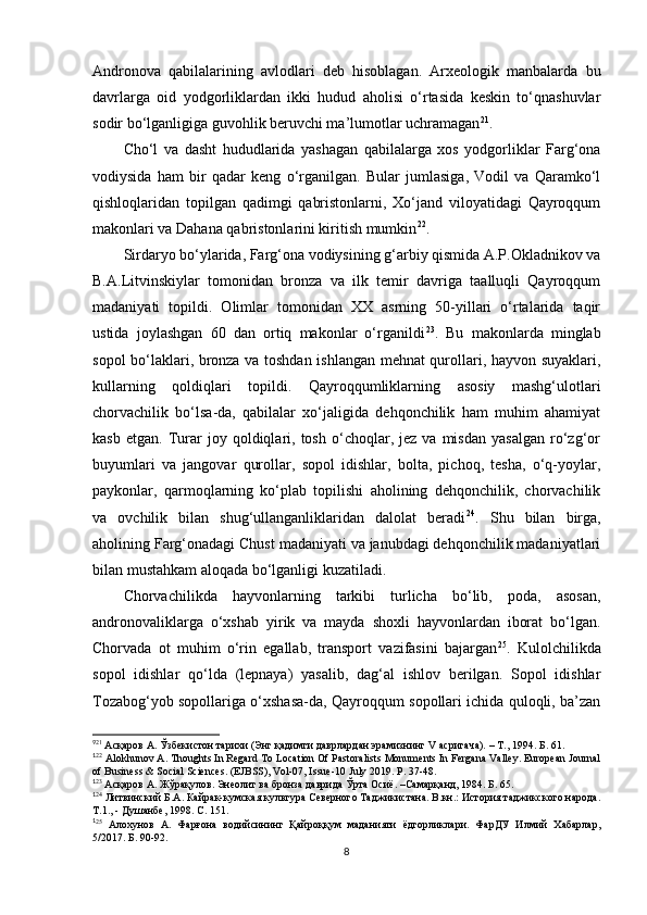 Andronova   qabilalarining   avlodlari   deb   hisoblagan.   Arxeologik   manbalarda   bu
davrlarga   oid   yodgorliklardan   ikki   hudud   aholisi   o‘rtasida   keskin   to‘qnashuvlar
sodir bo‘lganligiga guvohlik beruvchi ma’lumotlar uchramagan 9 21
.
Cho‘l   va   dasht   hududlarida   yashagan   qabilalarga   xos   yodgorliklar   Farg‘ona
vodiysida   ham   bir   qadar   keng   o‘rganilgan.   Bular   jumlasiga,   Vodil   va   Qaramko‘l
qishloqlaridan   topilgan   qadimgi   qabristonlarni,   Xo‘jand   viloyatidagi   Qayroqqum
makonlari va Dahana qabristonlarini kiritish mumkin 1 0 22
. 
Sirdaryo bo‘ylarida, Farg‘ona vodiysining g‘arbiy qismida A.P.Okladnikov va
B.A.Litvinskiylar   tomonidan   bronza   va   ilk   temir   davriga   taalluqli   Qayroqqum
madaniyati   topildi.   Olimlar   tomonidan   XX   asrning   50-yillari   o‘rtalarida   taqir
ustida   joylashgan   60   dan   ortiq   makonlar   o‘rganildi 1 1 23
.   Bu   makonlarda   minglab
sopol bo‘laklari, bronza va toshdan ishlangan mehnat qurollari, hayvon suyaklari,
kullarning   qoldiqlari   topildi.   Qayroqqumliklarning   asosiy   mashg‘ulotlari
chorvachilik   bo‘lsa-da,   qabilalar   xo‘jaligida   dehqonchilik   ham   muhim   ahamiyat
kasb   etgan.   Turar   joy  qoldiqlari,  tosh   o‘choqlar,  jez   va   misdan   yasalgan   ro‘zg‘or
buyumlari   va   jangovar   qurollar,   sopol   idishlar,   bolta,   pichoq,   tesha,   o‘q-yoylar,
paykonlar,   qarmoqlarning   ko‘plab   topilishi   aholining   dehqonchilik,   chorvachilik
va   ovchilik   bilan   shug‘ullanganliklaridan   dalolat   beradi 1 2 24
.   Shu   bilan   birga,
aholining Farg‘onadagi Chust madaniyati va janubdagi dehqonchilik madaniyatlari
bilan mustahkam aloqada bo‘lganligi kuzatiladi. 
Chorvachilikda   hayvonlarning   tarkibi   turlicha   bo‘lib,   poda,   asosan,
andronovaliklarga   o‘xshab   yirik   va   mayda   shoxli   hayvonlardan   iborat   bo‘lgan.
Chorvada   ot   muhim   o‘rin   egallab,   transport   vazifasini   bajargan 1 3 25
.   Kulolchilikda
sopol   idishlar   qo‘lda   (lepnaya)   yasalib,   dag‘al   ishlov   berilgan.   Sopol   idishlar
Tozabog‘yob sopollariga o‘xshasa-da, Qayroqqum sopollari ichida quloqli, ba’zan
9
21
 Асқаров А. Ўзбекистон тарихи (Энг қадимги даврлардан эрамизнинг  V  асригача). – Т., 1994. Б . 61.
1
22
 Alokhunov A. Thoughts In Regard To Location Of Pastoralists Monuments In Fergana Valley. European Journal
of Business & Social Sciences. (EJBSS), Vol-07, Issue-10 July 2019.  P. 37-48.
1
23
 Асқаров А. Жўрақулов. Энеолит ва бронза даврида Ўрта Осиё. –Самарқанд, 1984. Б. 65.
1
24
 Литвинский Б.А. Кайрак-кумская культура Северного Таджикистана. В.кн.: История таджикского народа.
Т.1., - Душанбе, 1998. С. 151.
1
25
  Алохунов   А.   Фарғона   водийсининг   Қайроққум   маданияти   ёдгорликлари.   ФарДУ   Илмий   Хабарлар,
5/2017. Б. 90-92 .
8
