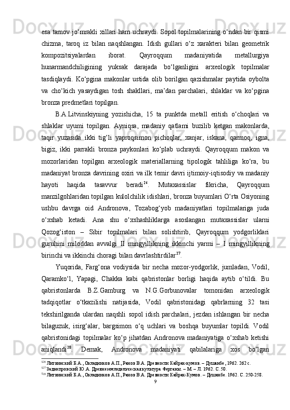 esa tarnov jo‘mrakli xillari ham uchraydi. Sopol topilmalarining o‘ndan bir qismi
chizma,   taroq   iz   bilan   naqshlangan.   Idish   gullari   o‘z   xarakteri   bilan   geometrik
kompozitsiyalardan   iborat.   Qayroqqum   madaniyatida   metallurgiya
hunarmandchiligining   yuksak   darajada   bo‘lganligini   arxeologik   topilmalar
tasdiqlaydi.   Ko‘pgina   makonlar   ustida   olib   borilgan   qazishmalar   paytida   oybolta
va   cho‘kich   yasaydigan   tosh   shakllari,   ma’dan   parchalari,   shlaklar   va   ko‘pgina
bronza predmetlari topilgan. 
B.A.Litvinskiyning   yozishicha,   15   ta   punktda   metall   eritish   o‘choqlari   va
shlaklar   uyumi   topilgan.   Ayniqsa,   madaniy   qatlami   buzilib   ketgan   makonlarda,
taqir   yuzasida   ikki   tig‘li   yaproqsimon   pichoqlar,   xanjar,   iskana,   qarmoq,   igna,
bigiz,   ikki   parrakli   bronza   paykonlari   ko‘plab   uchraydi.   Qayroqqum   makon   va
mozorlaridan   topilgan   arxeologik   materiallarning   tipologik   tahliliga   ko‘ra,   bu
madaniyat bronza davrining oxiri va ilk temir davri ijtimoiy-iqtisodiy va madaniy
hayoti   haqida   tasavvur   beradi 1 4 26
.   Mutaxassislar   fikricha,   Qayroqqum
manzilgohlaridan topilgan kulolchilik idishlari, bronza buyumlari O‘rta Osiyoning
ushbu   davrga   oid   Andronova,   Tozabog‘yob   madaniyatlari   topilmalariga   juda
o‘xshab   ketadi.   Ana   shu   o‘xshashliklarga   asoslangan   mutaxassislar   ularni
Qozog‘iston   –   Sibir   topilmalari   bilan   solishtirib,   Qayroqqum   yodgorliklari
guruhini   miloddan   avvalgi   II   mingyillikning   ikkinchi   yarmi   –   I   mingyillikning
birinchi va ikkinchi choragi bilan davrlashtirdilar 1 5 27
. 
Yuqorida,   Farg‘ona   vodiysida   bir   necha   mozor-yodgorlik,   jumladan,   Vodil,
Qaramko‘l,   Yapagi,   Chakka   kabi   qabristonlar   borligi   haqida   aytib   o‘tildi.   Bu
qabristonlarda   B.Z.Gamburg   va   N.G.Gorbunovalar   tomonidan   arxeologik
tadqiqotlar   o‘tkazilishi   natijasida,   Vodil   qabristonidagi   qabrlarning   32   tasi
tekshirilganda   ulardan   naqshli   sopol   idish   parchalari,   jezdan   ishlangan   bir   necha
bilaguzuk,   isirg‘alar,   bargsimon   o‘q   uchlari   va   boshqa   buyumlar   topildi.   Vodil
qabristonidagi   topilmalar   ko‘p   jihatdan   Andronova   madaniyatiga   o‘xshab   ketishi
aniqlandi 1 6 28
.   Demak,   Andronova   madaniyati   qabilalariga   xos   bo‘lgan
1
26
 Литвинский Б.А., Окладников А.П., Ранов В.А. Древности Кайрак-кумов. – Душанбе, 1962. 262 с.
1
27
 Заднепровский Ю.А. Древнеземледельческая культура Ферганы. – М. – Л. 1962. С. 50.
1
28
 Литвинский Б.А., Окладников А.П., Ранов В.А. Древности Кайрак-Кумов. – Душанбе. 1962. С. 250-258.
9