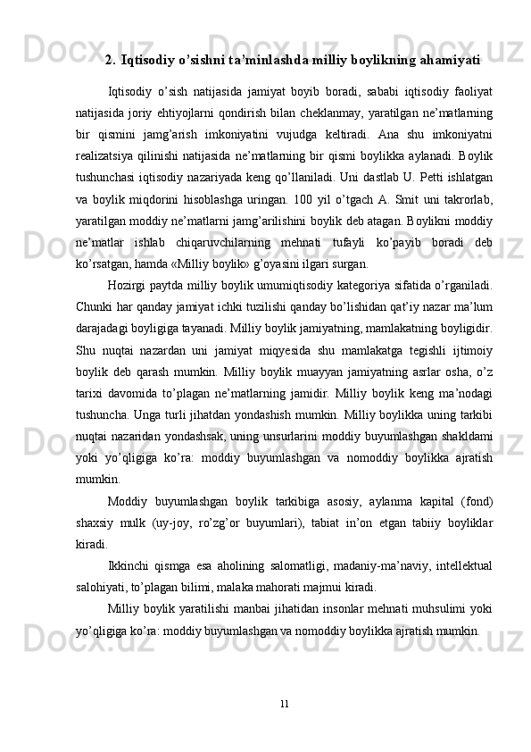 2. Iqtisodiy o’sishni ta’minlashda milliy boylikning ahamiyati
Iqtisodiy   o’sish   natijasida   jamiyat   boyib   boradi,   sababi   iqtisodiy   faoliyat
natijasida   joriy   ehtiyojlarni   qondirish   bilan   cheklanmay,   yaratilgan   ne’matlarning
bir   qismini   jamg’arish   imkoniyatini   vujudga   keltiradi.   Ana   shu   imkoniyatni
realizatsiya   qilinishi   natijasida   ne’matlarning   bir   qismi   boylikka   aylanadi.   Boylik
tushunchasi   iqtisodiy   nazariyada   keng   qo’llaniladi.   Uni   dastlab   U.   Petti   ishlatgan
va   boylik   miqdorini   hisoblashga   uringan.   100   yil   o’tgach   A.   Smit   uni   takrorlab,
yaratilgan moddiy ne’matlarni jamg’arilishini boylik deb atagan. Boylikni moddiy
ne’matlar   ishlab   chiqaruvchilarning   mehnati   tufayli   ko’payib   boradi   deb
ko’rsatgan, hamda «Milliy boylik» g’oyasini ilgari surgan.
Hozirgi paytda milliy boylik umumiqtisodiy kategoriya sifatida o’rganiladi.
Chunki har qanday jamiyat ichki tuzilishi qanday bo’lishidan qat’iy nazar ma’lum
darajadagi boyligiga tayanadi. Milliy boylik jamiyatning, mamlakatning boyligidir.
Shu   nuqtai   nazardan   uni   jamiyat   miqyesida   shu   mamlakatga   tegishli   ijtimoiy
boylik   deb   qarash   mumkin.   Milliy   boylik   muayyan   jamiyatning   asrlar   osha,   o’z
tarixi   davomida   to’plagan   ne’matlarning   jamidir.   Milliy   boylik   keng   ma’nodagi
tushuncha. Unga turli jihatdan yondashish mumkin. Milliy boylikka uning tarkibi
nuqtai   nazaridan  yondashsak,  uning  unsurlarini   moddiy  buyumlashgan  shakldami
yoki   yo’qligiga   ko’ra:   moddiy   buyumlashgan   va   nomoddiy   boylikka   ajratish
mumkin. 
Moddiy   buyumlashgan   boylik   tarkibiga   asosiy,   aylanma   kapital   (fond)
shaxsiy   mulk   (uy-joy,   ro’zg’or   buyumlari),   tabiat   in’on   etgan   tabiiy   boyliklar
kiradi.
Ikkinchi   qismga   esa   aholining   salomatligi,   madaniy-ma’naviy,   intellektual
salohiyati, to’plagan bilimi, malaka mahorati majmui kiradi.
Milliy  boylik  yaratilishi   manbai   jihatidan  insonlar  mehnati  muhsulimi  yoki
yo’qligiga ko’ra: moddiy buyumlashgan va nomoddiy boylikka ajratish mumkin.
11 