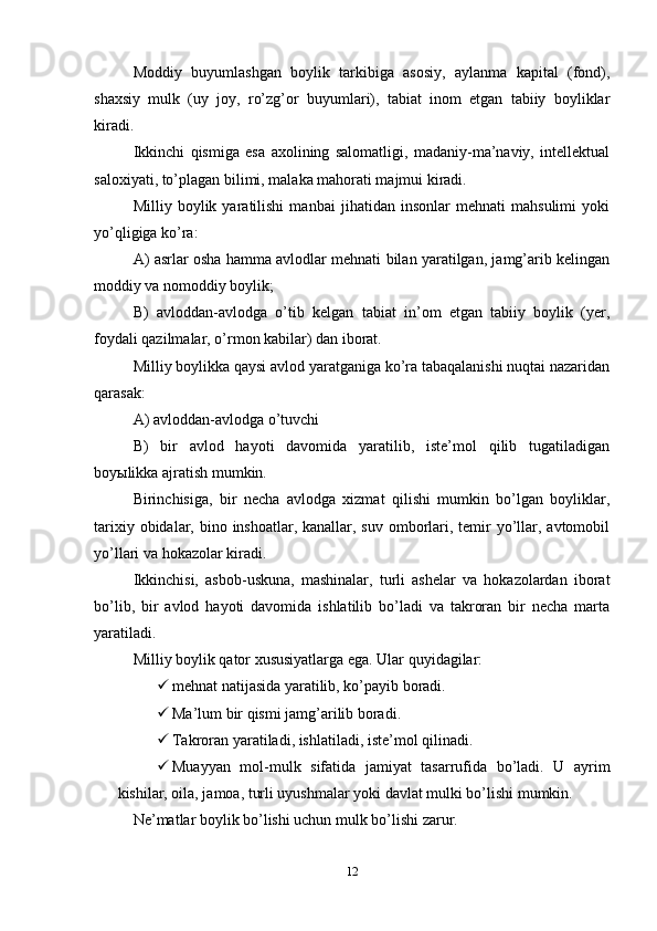 Moddiy   buyumlashgan   boylik   tarkibiga   asosiy,   aylanma   kapital   (fond),
shaxsiy   mulk   (uy   joy,   ro’zg’or   buyumlari),   tabiat   inom   etgan   tabiiy   boyliklar
kiradi.
Ikkinchi   qismiga   esa   axolining   salomatligi,   madaniy-ma’naviy,   intellektual
saloxiyati, to’plagan bilimi, malaka mahorati majmui kiradi.
Milliy   boylik   yaratilishi   manbai   jihatidan   insonlar   mehnati   mahsulimi   yoki
yo’qligiga ko’ra:
A) asrlar osha hamma avlodlar mehnati bilan yaratilgan, jamg’arib kelingan
moddiy va nomoddiy boylik;
B)   avloddan-avlodga   o’tib   kelgan   tabiat   in’om   etgan   tabiiy   boylik   (yer,
foydali qazilmalar, o’rmon kabilar) dan iborat.
Milliy boylikka qaysi avlod yaratganiga ko’ra tabaqalanishi nuqtai nazaridan
qarasak:
A) avloddan-avlodga o’tuvchi
B)   bir   avlod   hayoti   davomida   yaratilib,   iste’mol   qilib   tugatiladigan
boyыlikka ajratish mumkin.
Birinchisiga,   bir   necha   avlodga   xizmat   qilishi   mumkin   bo’lgan   boyliklar,
tarixiy obidalar, bino inshoatlar, kanallar, suv  omborlari, temir  yo’llar, avtomobil
yo’llari va hokazolar kiradi.
Ikkinchisi,   asbob-uskuna,   mashinalar,   turli   ashelar   va   hokazolardan   iborat
bo’lib,   bir   avlod   hayoti   davomida   ishlatilib   bo’ladi   va   takroran   bir   necha   marta
yaratiladi.
Milliy boylik qator xususiyatlarga ega. Ular quyidagilar:
 mehnat natijasida yaratilib, ko’payib boradi.
 Ma’lum bir qismi jamg’arilib boradi.
 Takroran yaratiladi, ishlatiladi, iste’mol qilinadi.
 Muayyan   mol-mulk   sifatida   jamiyat   tasarrufida   bo’ladi.   U   ayrim
kishilar, oila, jamoa, turli uyushmalar yoki davlat mulki bo’lishi mumkin. 
Ne’matlar boylik bo’lishi uchun mulk bo’lishi zarur.
12 