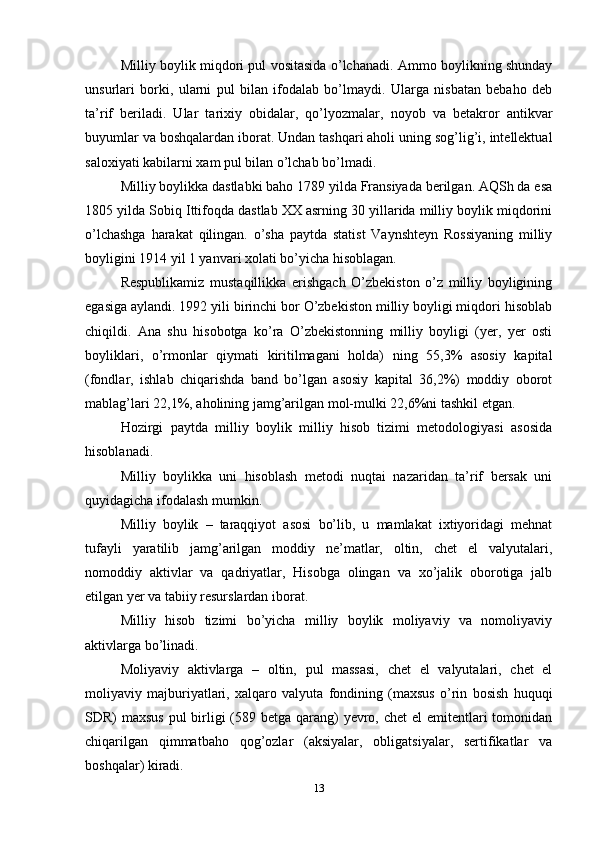 Milliy boylik miqdori pul vositasida o’lchanadi. Ammo boylikning shunday
unsurlari   borki,   ularni   pul   bilan   ifodalab   bo’lmaydi.   Ularga   nisbatan   bebaho   deb
ta’rif   beriladi.   Ular   tarixiy   obidalar,   qo’lyozmalar,   noyob   va   betakror   antikvar
buyumlar va boshqalardan iborat. Undan tashqari aholi uning sog’lig’i, intellektual
saloxiyati kabilarni xam pul bilan o’lchab bo’lmadi.
Milliy boylikka dastlabki baho 1789 yilda Fransiyada berilgan. AQSh da esa
1805 yilda Sobiq Ittifoqda dastlab XX asrning 30 yillarida milliy boylik miqdorini
o’lchashga   harakat   qilingan.   o’sha   paytda   statist   Vaynshteyn   Rossiyaning   milliy
boyligini 1914 yil 1 yanvari xolati bo’yicha hisoblagan.
Respublikamiz   mustaqillikka   erishgach   O’zbekiston   o’z   milliy   boyligining
egasiga aylandi. 1992 yili birinchi bor O’zbekiston milliy boyligi miqdori hisoblab
chiqildi.   Ana   shu   hisobotga   ko’ra   O’zbekistonning   milliy   boyligi   (yer,   yer   osti
boyliklari,   o’rmonlar   qiymati   kiritilmagani   holda)   ning   55,3%   asosiy   kapital
(fondlar,   ishlab   chiqarishda   band   bo’lgan   asosiy   kapital   36,2%)   moddiy   oborot
mablag’lari 22,1%, aholining jamg’arilgan mol-mulki 22,6%ni tashkil etgan.
Hozirgi   paytda   milliy   boylik   milliy   hisob   tizimi   metodologiyasi   asosida
hisoblanadi.
Milliy   boylikka   uni   hisoblash   metodi   nuqtai   nazaridan   ta’rif   bersak   uni
quyidagicha ifodalash mumkin.
Milliy   boylik   –   taraqqiyot   asosi   bo’lib,   u   mamlakat   ixtiyoridagi   mehnat
tufayli   yaratilib   jamg’arilgan   moddiy   ne’matlar,   oltin,   chet   el   valyutalari,
nomoddiy   aktivlar   va   qadriyatlar,   Hisobga   olingan   va   xo’jalik   oborotiga   jalb
etilgan yer va tabiiy resurslardan iborat.
Milliy   hisob   tizimi   bo’yicha   milliy   boylik   moliyaviy   va   nomoliyaviy
aktivlarga bo’linadi.
Moliyaviy   aktivlarga   –   oltin,   pul   massasi,   chet   el   valyutalari,   chet   el
moliyaviy   majburiyatlari,   xalqaro   valyuta   fondining   (maxsus   o’rin   bosish   huquqi
SDR) maxsus  pul birligi  (589 betga qarang)  yevro, chet  el emitentlari tomonidan
chiqarilgan   qimmatbaho   qog’ozlar   (aksiyalar,   obligatsiyalar,   sertifikatlar   va
boshqalar) kiradi.
13 