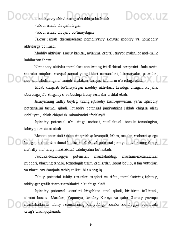 Nomoliyaviy aktivlarning o’zi ikkiga bo’linadi:
· takror ishlab chiqariladigan;
· takror ishlab chiqarib bo’lmaydigan.
Takror   ishlab   chiqariladigan   nomoliyaviy   aktivlar   moddiy   va   nomoddiy
aktivlarga bo’linadi.
Moddiy aktivlar: asosiy kapital, aylanma kapital, tayyor mahsulot mol-mulk
kabilardan iborat.
Nomoddiy   aktivlar   mamlakat   aholisining   intellektual   darajasini   ifodalovchi
ixtirolar   miqdori,   mavjud   sanoat   yangiliklari   namunalari,   litsenziyalar,   patentlar,
nou-xau, aholining ma’lumoti, malakasi darajasi kabilarni o’z ichiga oladi.
Ishlab   chiqarib   bo’lmaydigan   moddiy   aktivlarni   hisobga   olingan,   xo’jalik
oborotiga jalb etilgan yer va boshqa tabiiy resurslar tashkil etadi.
Jamiyatning   milliy   boyligi   uning   iqtisodiy   kuch-quvvatini,   ya’ni   iqtisodiy
potensialini   tashkil   qiladi.   Iqtisodiy   potensial   jamiyatning   ishlab   chiqara   olish
qobiliyati, ishlab chiqarish imkoniyatini ifodalaydi.
Iqtisodiy   potensial   o’z   ichiga   mehnat,   intellektual,   texnika-texnologiya,
tabiiy potensialni oladi.
Mehnat potensiali ishlab chiqarishga layoqatli, bilim, malaka, mahoratga ega
bo’lgan kishilardan iborat bo’lsa, intellektual potensial jamiyat a’zolarining ilmiy,
ma’rifiy, ma’naviy, intellektual salohiyatini ko’rsatadi.
Texnika-texnologiya   potensiali   mamlakatdagi   mashina-mexanizmlar
miqdori, ularning tarkibi, texnologik tizim kabilardan iborat bo’lib, u fan yutuqlari
va ularni qay darajada tatbiq etilishi bilan bogliq.
Tabiiy   potensial   tabiiy   resurslar   miqdori   va   sifati,   mamlakatning   iqlimiy,
tabiiy-geografik shart-sharoitlarini o’z ichiga oladi.
Iqtisodiy   potensial   unsurlari   birgalikda   amal   qiladi,   bir-birini   to’ldiradi,
o’rnini   bosadi.   Masalan,   Yaponiya,   Janubiy   Koreya   va   qator   G’arbiy   yevropa
mamlakatlarida   tabiiy   resurslarning   kamyobligi   texnika-texnologiya   vositasida
ortig’i bilan qoplanadi.
14 