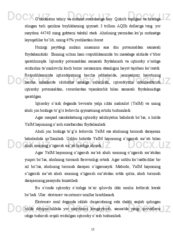 O’zbekiston   tabiiy va  mehnat  resurslariga  boy. Qidirib topilgan  va hisobga
olingan   turli   qazilma   boyliklarning   qiymati   3   trillion   AQSh   dollariga   teng.   yer
maydoni   44740   ming   gektarni   takshil   etadi.   Aholining   yarmidan   ko’pi   mehnatga
layoqatlilar bo’lib, uning 45% yoshlardan iborat.
Hozirgi   paytdagi   muhim   muammo   ana   shu   potensialdan   samarali
foydalanishdir.   Shuning   uchun   ham   respublikamizda   bu   masalaga   alohida   e’tibor
qaratilmoqda.   Iqtisodiy   potensialdan   samarali   foydalanish   va   iqtisodiy   o’sishga
erishishni ta’minlovchi kuch bozor mexanizmi ekanligini hayot tajribasi ko’rsatdi.
Respublikamizda   iqtisodiyotning   barcha   jabhalarida,   jamiyatimiz   hayotining
barcha   sohalarida   islohotlar   amalga   oshirilishi,   iqtisodiyotni   erkinlashtirish
iqtisodiy   potensialdan,   resurslardan   tejamkorlik   bilan   samarali   foydalanishga
qaratilgan.
Iqtisodiy   o’sish   deganda   bevosita   yalpi   ichki   mahsulot   (YaIM)   va   uning
aholi jon boshiga to’g’ri keluvchi qiymatining ortishi tushuniladi. 
Agar   maqsad   mamlakatning   iqtisodiy   salohiyatini   baholash   bo’lsa,   u   holda
YaIM hajmining o’sish suratlaridan foydalaniladi. 
Aholi   jon   boshiga   to’g’ri   keluvchi   YaIM   esa   aholining   turmush   darajasini
baholashda   qo’llaniladi.   Ushbu   holatda   YaIM   hajmining   o’zgarish   sur’ati   bilan
aholi sonining o’zgarish sur’ati hisobga olinadi. 
Agar   YaIM   hajmining   o’zgarish   sur’ati   aholi   sonining   o’zgarish   sur’atidan
yuqori bo’lsa, aholining turmush farovonligi ortadi. Agar ushbu ko’rsatkichlar bir
xil   bo’lsa,   aholining   turmush   darajasi   o’zgarmaydi.   Mabodo,   YaIM   hajmining
o’zgarish   sur’ati   aholi   sonining   o’zgarish   sur’atidan   ortda   qolsa,   aholi   turmush
darajasining pasayishi kuzatiladi. 
Bu   o’rinda   iqtisodiy   o’sishga   ta’sir   qiluvchi   ikki   omilni   keltirish   kerak
bo’ladi. Ular: ekstensiv va intensiv omillar hisoblanadi. 
Ekstensiv   omil   deganda   ishlab   chiqarishning   eski   shakli   saqlab   qolingan
holda   dehqonchilikda   yer   maydonini   kengaytirish,   sanoatda   yangi   quvvatlarni
ishga tushirish orqali erishilgan iqtisodiy o’sish tushuniladi. 
15 