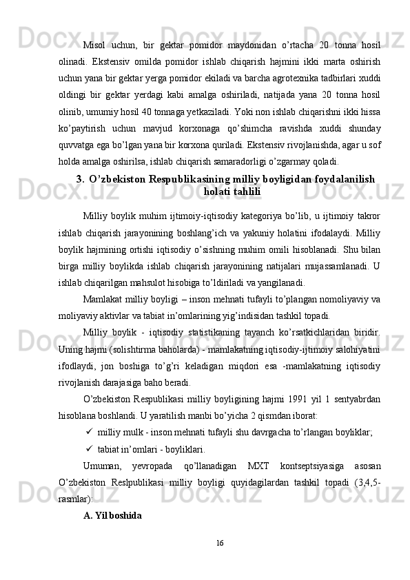 Misol   uchun,   bir   gektar   pomidor   maydonidan   o’rtacha   20   tonna   hosil
olinadi.   Ekstensiv   omilda   pomidor   ishlab   chiqarish   hajmini   ikki   marta   oshirish
uchun yana bir gektar yerga pomidor ekiladi va barcha agrotexnika tadbirlari xuddi
oldingi   bir   gektar   yerdagi   kabi   amalga   oshiriladi,   natijada   yana   20   tonna   hosil
olinib, umumiy hosil 40 tonnaga yetkaziladi. Yoki non ishlab chiqarishni ikki hissa
ko’paytirish   uchun   mavjud   korxonaga   qo’shimcha   ravishda   xuddi   shunday
quvvatga ega bo’lgan yana bir korxona quriladi. Eks tensiv rivojlanishda, agar u sof
holda amalga oshirilsa, ishlab chiqarish samaradorligi o’zgarmay qoladi. 
3. O’zbekiston Respublikasining milliy boyligidan foydalanilish
holati tahlili
Milliy   boylik   muhim   ijtimoiy-iqtisodiy   kategoriya   bo’lib,   u   ijtimoiy   takror
ishlab   chiqarish   jarayonining   boshlang’ich   va   yakuniy   holatini   ifodalaydi.   Milliy
boylik  hajmining  ortishi  iqtisodiy  o’sishning   muhim   omili  hisoblanadi.   Shu  bilan
birga   milliy   boylikda   ishlab   chiqarish   jarayonining   natijalari   mujassamlanadi.   U
ishlab chiqarilgan mahsulot hisobiga to’ldiriladi va yangilanadi.
Mamlakat milliy boyligi – inson mehnati tufayli to’plangan nomoliyaviy va
moliyaviy aktivlar va tabiat in’omlarining yig’indisidan tashkil topadi.
Milliy   boylik   -   iqtisodiy   statistikaning   tayanch   ko’rsatkichlaridan   biridir.
Uning hajmi (solishtirma baholarda) - mamlakatning iqtisodiy-ijtimoiy salohiyatini
ifodlaydi,   jon   boshiga   to’g’ri   keladigan   miqdori   esa   -mamlakatning   iqtisodiy
rivojlanish darajasiga baho beradi.
O’zbekiston   Respublikasi   milliy   boyligining   hajmi   1991   yil   1   sentyabrdan
hisoblana boshlandi. U yaratilish manbi bo’yicha 2 qismdan iborat:
 milliy mulk - inson mehnati tufayli shu davrgacha to’rlangan boyliklar;
 tabiat in’omlari - boyliklari.
Umuman,   yevropada   qo’llanadigan   MXT   kontseptsiyasiga   asosan
O’zbekiston   Reslpublikasi   milliy   boyligi   quyidagilardan   tashkil   topadi   (3,4,5-
rasmlar):
A. Yil boshida
16 