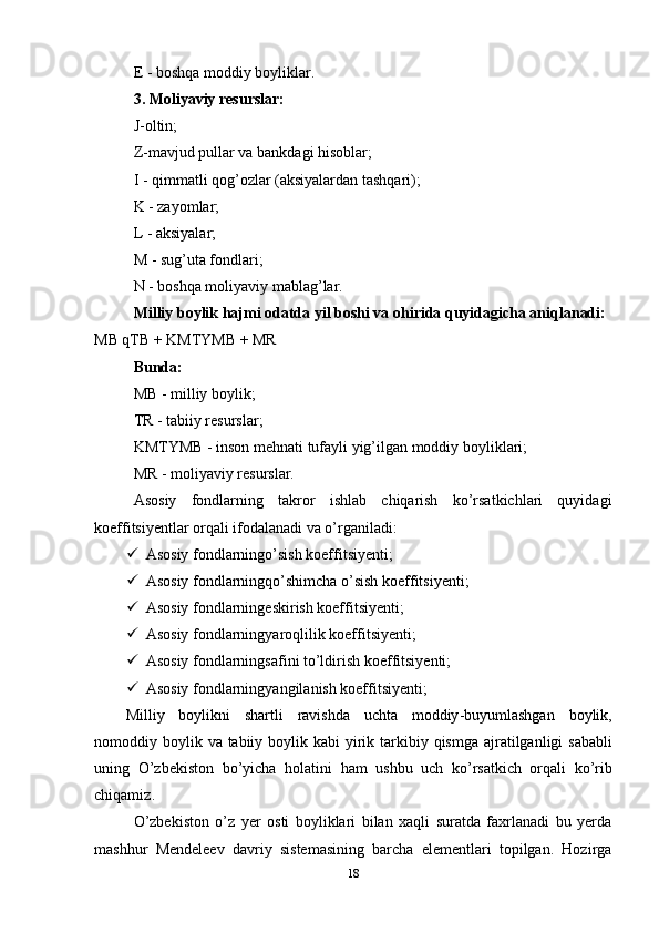 E - boshqa moddiy boyliklar. 
3. Moliyaviy resurslar: 
J-oltin;
Z-mavjud pullar va bankdagi hisoblar;
I - qimmatli qog’ozlar (aksiyalardan tashqari);
K - zayomlar;
L - aksiyalar;
M - sug’uta fondlari; 
N - boshqa moliyaviy mablag’lar.
Milliy boylik hajmi odatda yil boshi va ohirida quyidagicha aniqlanadi:
MB qTB + KMTYMB + MR
Bunda: 
MB - milliy boylik; 
TR - tabiiy resurslar;
KMTYMB - inson mehnati tufayli yig’ilgan moddiy boyliklari;
MR - moliyaviy resurslar.
Asosiy   fondlarning   takror   ishlab   chiqarish   ko’rsatkichlari   quyidagi
koeffitsiyentlar orqali ifodalanadi va o’rganiladi:
 Asosiy fondlarningo’sish koeffitsiyenti;
 Asosiy fondlarningqo’shimcha o’sish koeffitsiyenti;
 Asosiy fondlarningeskirish koeffitsiyenti;
 Asosiy fondlarningyaroqlilik koeffitsiyenti;
 Asosiy fondlarningsafini to’ldirish koeffitsiyenti;
 Asosiy fondlarningyangilanish koeffitsiyenti;
Milliy   boylikni   shartli   ravishda   uchta   moddiy - buyumlashgan   boylik ,
nomoddiy   boylik   va   tabiiy   boylik   kabi   yirik   tarkibiy   qismga   ajratilganligi   sababli
uning   O ’ zbekiston   bo ’ yicha   holatini   ham   ushbu   uch   ko ’ rsatkich   orqali   ko ’ rib
chiqamiz .
O’zbekiston   o’z   yer   osti   boyliklari   bilan   xaqli   suratda   faxrlanadi   bu   yerda
mashhur   Mendeleev   davriy   sistemasining   barcha   elementlari   topilgan.   Hozirga
18