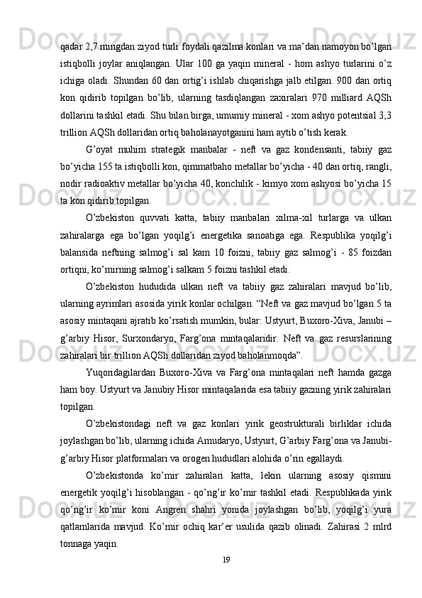 qadar 2,7 mingdan ziyod turli foydali qazilma konlari va ma’dan namoyon bo’lgan
istiqbolli   joylar   aniqlangan.   Ular   100   ga   yaqin   mineral   -   hom   ashyo   turlarini   o’z
ichiga oladi. Shundan 60 dan ortig’i ishlab chiqarishga jalb etilgan. 900 dan ortiq
kon   qidirib   topilgan   bo’lib,   ularning   tasdiqlangan   zaxiralari   970   milliard   AQSh
dollarini tashkil etadi. Shu bilan birga, umumiy mineral - xom ashyo potentsial 3,3
trillion AQSh dollaridan ortiq baholanayotganini ham aytib o’tish kerak. 
G’oyat   muhim   strategik   manbalar   -   neft   va   gaz   kondensanti,   tabiiy   gaz
bo’yicha 155 ta istiqbolli kon, qimmatbaho metallar bo’yicha - 40 dan ortiq, rangli,
nodir radioaktiv metallar bo’yicha 40, konchilik - kimyo xom ashyosi bo’yicha 15
ta kon qidirib topilgan. 
O’zbekiston   quvvati   katta,   tabiiy   manbalari   xilma-xil   turlarga   va   ulkan
zahiralarga   ega   bo’lgan   yoqilg’i   energetika   sanoatiga   ega.   Respublika   yoqilg’i
balansida   neftning   salmog’i   sal   kam   10   foizni,   tabiiy   gaz   salmog’i   -   85   foizdan
ortiqni, ko’mirning salmog’i salkam 5 foizni tashkil etadi. 
O’zbekiston   hududida   ulkan   neft   va   tabiiy   gaz   zahiralari   mavjud   bo’lib,
ularning ayrimlari asosida yirik konlar ochilgan. “Neft va gaz mavjud bo’lgan 5 ta
asosiy mintaqani ajratib ko’rsatish mumkin, bular: Ustyurt, Buxoro-Xiva, Janubi –
g’arbiy   Hisor,   Surxondaryo,   Farg’ona   mintaqalaridir.   Neft   va   gaz   resurslarining
zahiralari bir trillion AQSh dollaridan ziyod baholanmoqda”. 
Yuqoridagilardan   Buxoro-Xiva   va   Farg’ona   mintaqalari   neft   hamda   gazga
ham boy. Ustyurt va Janubiy Hisor mintaqalarida esa tabiiy gazning yirik zahiralari
topilgan.
O’zbekistondagi   neft   va   gaz   konlari   yirik   geostrukturali   birliklar   ichida
joylashgan bo’lib, ularning ichida Amudaryo, Ustyurt, G’arbiy Farg’ona va Janubi-
g’arbiy Hisor platformalari va orogen hududlari alohida o’rin egallaydi.
O’zbekistonda   ko’mir   zahiralari   katta,   lekin   ularning   asosiy   qismini
energetik yoqilg’i  hisoblangan  - qo’ng’ir  ko’mir  tashkil  etadi.  Respublikada  yirik
qo’ng’ir   ko’mir   koni   Angren   shahri   yonida   joylashgan   bo’lib,   yoqilg’i   yura
qatlamlarida   mavjud.   Ko’mir   ochiq   kar’er   usulida   qazib   olinadi.   Zahirasi   2   mlrd
tonnaga yaqin. 
19 